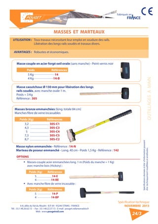 6-8, allée du Val du Moulin - B.P. 69 - 93240 STAINS - FRANCE 
Tél. : 33.1.48.26.62.12 - Fax : 33.1.48.22.37.15 - E-mail : pouget.rail@wanadoo.fr 
Web : www.pougetrail.com 
Fabriqués en 
Spécification technique 
NOVEMBRE 2013 
OUTILLAGES A MAIN 
Spécifications données à titre d’information pouvant 
être techniquement modifiiées et améliorées. 
24/3 
MASSES ET MARTEAUX 
Masses bronze emmanchées (long. totale 84 cm) 
Manches fibre de verre incassables 
Poids (Kg) Références 
3,2 
4,3 
5 
7,3 
8,7 
305-C1 
305-C3 
305-C4 
305-C5 
305-C2 
Masse nylon emmanchée - Référence : 14-N 
Marteau de poseur emmanché - Long. 40 cm - Poids 1,5 Kg - Référence : 142 
Poids (Kg) Références 
54 
14-E 
14-BE 
Poids (Kg) Références 
54 
14-P 
14-BP 
Masse couple en acier forgé oeil ovale (sans manche) - Peint vernis noir 
Poids Références 
5 Kg 
4 Kg 
14 
14-B 
UTILISATION : Tous travaux nécessitant leur emploi en soudure des rails. 
Libération des longs rails soudés et travaux divers. 
AVANTAGES : Robustes et économiques. 
Masse caoutchouc Ø 130 mm pour libération des longs 
rails soudés, avec manche ovale 1 m. 
Poids = 3 Kg 
Référence : 305 
OPTIONS 
ƒƒ Masses-couple acier emmanchées long. 1 m (Poids du manche = 1 Kg) 
avec manche bois (Hickory) : 
ƒƒ Avec manche fibre de verre incassable : 
 
