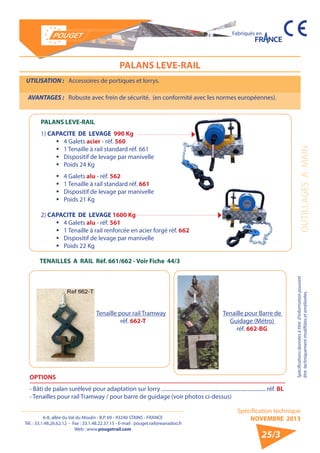 6-8, allée du Val du Moulin - B.P. 69 - 93240 STAINS - FRANCE 
Tél. : 33.1.48.26.62.12 - Fax : 33.1.48.22.37.15 - E-mail : pouget.rail@wanadoo.fr 
Web : www.pougetrail.com 
Fabriqués en 
Spécification technique 
NOVEMBRE 2013 
Spécifications données à titre d’information pouvant 
être techniquement modifiiées et améliorées. OUTILLAGES A MAIN 
25/3 
UTILISATION : Accessoires de portiques et lorrys. 
AVANTAGES : Robuste avec frein de sécurité. (en conformité avec les normes européennes). 
PALANS LEVE-RAIL 
PALANS LEVE-RAIL 
1) CAPACITE DE LEVAGE 990 Kg 
ƒƒ 4 Galets acier - réf. 560 
ƒƒ 1 Tenaille à rail standard réf. 661 
ƒƒ Dispositif de levage par manivelle 
ƒƒ Poids 24 Kg 
ƒƒ 4 Galets alu - réf. 562 
ƒƒ 1 Tenaille à rail standard réf. 661 
ƒƒ Dispositif de levage par manivelle 
ƒƒ Poids 21 Kg 
2) CAPACITE DE LEVAGE 1600 Kg 
ƒƒ 4 Galets alu - réf. 561 
ƒƒ 1 Tenaille à rail renforcée en acier forgé réf. 662 
ƒƒ Dispositif de levage par manivelle 
ƒƒ Poids 22 Kg 
TENAILLES A RAIL Réf. 661/662 - Voir Fiche 44/3 
OPTIONS 
- Bâti de palan surélevé pour adaptation sur lorry .............................................................................. réf. BL 
- Tenailles pour rail Tramway / pour barre de guidage (voir photos ci-dessus) 
Tenaille pour rail Tramway 
réf. 662-T 
Tenaille pour Barre de 
Guidage (Métro) 
réf. 662-BG 
 