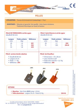 6-8, allée du Val du Moulin - B.P. 69 - 93240 STAINS - FRANCE 
Tél. : 33.1.48.26.62.12 - Fax : 33.1.48.22.37.15 - E-mail : pouget.rail@wanadoo.fr 
Web : www.pougetrail.com 
Spécification technique 
NOVEMBRE 2013 
Fabriqués en 
Spécifications données à titre d’information pouvant 
être techniquement modifiiées et améliorées. OUTILLAGES A MAIN 
26/3 
PELLES 
UTILISATION : Travaux de terrassement (paquetage = 10 p.) 
AVANTAGES : Robustes et garantie 1ère qualité - Acier haute résistance. 
Traitement thermique sur toute la hauteur. 
PELLE DE TERRASSIER à col de cygne 
(douille Ø 38 mm) 
Largeur 
(cm) 
Poids unitaire 
(Kg) 
Référence 
29 
31 
33 
1,4 
1,6 
1,8 
201 
202 
203 
PELLE Saint-Etienne à col de cygne 
(douille Ø 38 mm) 
Largeur 
(cm) 
Poids unitaire 
(Kg) 
Référence 
29 
31 
1,7 
1,85 
204 
204-B 
PELLE de Chauffeur 
ƒƒ Dimensions = 35 x 28 cm 
ƒƒ avec manche à oeil 
ƒƒ Poids avec manche = 3,3 Kg 
ƒƒ Référence : 206 
OPTIONS 
ƒƒ Manches : Voir Fiche 23/3 (Long. 1,10 m) 
ƒƒ Pelle aluminium - Largeur 24 cm - Poids 0,5 Kg 204-AL 
PELLE carrée à bords rabattus 
ƒƒ Douille Ø 38 mm 
ƒƒ Largeur 23 cm 
ƒƒ Poids = 1 Kg 
ƒƒ Référence : 205 
 