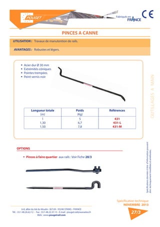 6-8, allée du Val du Moulin - B.P. 69 - 93240 STAINS - FRANCE 
Tél. : 33.1.48.26.62.12 - Fax : 33.1.48.22.37.15 - E-mail : pouget.rail@wanadoo.fr 
Web : www.pougetrail.com 
Spécification technique 
NOVEMBRE 2013 
Fabriqués en 
OUTILLAGES A MAIN 
Spécifications données à titre d’information pouvant 
être techniquement modifiiées et améliorées. 
27/3 
PINCES A CANNE 
UTILISATION : Travaux de manutention de rails. 
AVANTAGES : Robustes et légers. 
OPTIONS 
ƒƒ Pinces à faire quartier aux rails : Voir Fiche 28/3 
ƒƒ Acier dur Ø 30 mm 
ƒƒ Extrémités côniques 
ƒƒ Pointes trempées 
ƒƒ Peint vernis noir 
Longueur totale 
(m) 
Poids 
(Kg) 
Références 
1 
1,30 
1,50 
5 
6,7 
7,8 
431 
431-L 
431-M 
 