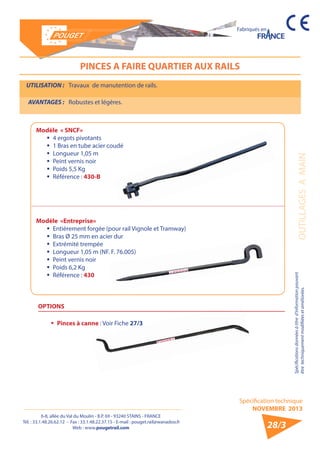 6-8, allée du Val du Moulin - B.P. 69 - 93240 STAINS - FRANCE 
Tél. : 33.1.48.26.62.12 - Fax : 33.1.48.22.37.15 - E-mail : pouget.rail@wanadoo.fr 
Web : www.pougetrail.com 
Spécification technique 
NOVEMBRE 2013 
Fabriqués en 
OUTILLAGES A MAIN Spécifications données à titre d’information pouvant 
être techniquement modifiiées et améliorées. 
28/3 
PINCES A FAIRE QUARTIER AUX RAILS 
UTILISATION : Travaux de manutention de rails. 
AVANTAGES : Robustes et légères. 
Modèle «Entreprise» 
ƒƒ Entièrement forgée (pour rail Vignole et Tramway) 
ƒƒ Bras Ø 25 mm en acier dur 
ƒƒ Extrémité trempée 
ƒƒ Longueur 1,05 m (NF. F. 76.005) 
ƒƒ Peint vernis noir 
ƒƒ Poids 6,2 Kg 
ƒƒ Référence : 430 
Modèle « SNCF» 
ƒƒ 4 ergots pivotants 
ƒƒ 1 Bras en tube acier coudé 
ƒƒ Longueur 1,05 m 
ƒƒ Peint vernis noir 
ƒƒ Poids 5,5 Kg 
ƒƒ Référence : 430-B 
OPTIONS 
ƒƒ Pinces à canne : Voir Fiche 27/3 
 