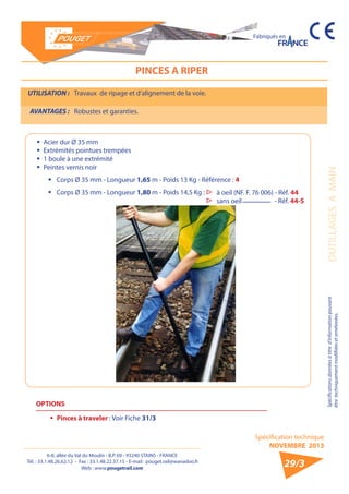 6-8, allée du Val du Moulin - B.P. 69 - 93240 STAINS - FRANCE 
Tél. : 33.1.48.26.62.12 - Fax : 33.1.48.22.37.15 - E-mail : pouget.rail@wanadoo.fr 
Web : www.pougetrail.com 
Spécification technique 
NOVEMBRE 2013 
Fabriqués en 
Spécifications données à titre d’information pouvant OUTILLAGES A MAIN 
être techniquement modifiiées et améliorées. 
29/3 
PINCES A RIPER 
ƒƒ Acier dur Ø 35 mm 
ƒƒ Extrémités pointues trempées 
ƒƒ 1 boule à une extrémité 
ƒƒ Peintes vernis noir 
UTILISATION : Travaux de ripage et d’alignement de la voie. 
AVANTAGES : Robustes et garanties. 
ƒƒ Corps Ø 35 mm - Longueur 1,65 m - Poids 13 Kg - Référence : 4 
ƒƒ Corps Ø 35 mm - Longueur 1,80 m - Poids 14,5 Kg : ▷▷ à oeil (NF. F. 76 006) - Réf. 44 
▷▷ sans oeil - Réf. 44-S 
OPTIONS 
ƒƒ Pinces à traveler : Voir Fiche 31/3 
 