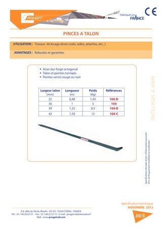 6-8, allée du Val du Moulin - B.P. 69 - 93240 STAINS - FRANCE 
Tél. : 33.1.48.26.62.12 - Fax : 33.1.48.22.37.15 - E-mail : pouget.rail@wanadoo.fr 
Web : www.pougetrail.com 
Spécification technique 
NOVEMBRE 2013 
Fabriqués en 
OUTILLAGES A MAIN 
Spécifications données à titre d’information pouvant 
être techniquement modifiiées et améliorées. 
30/3 
PINCES A TALON 
UTILISATION : Travaux de levage divers (rails, selles, attaches, etc...) 
AVANTAGES : Robustes et garanties. 
ƒƒ Acier dur forgé octogonal 
ƒƒ Talon et pointes trempés 
ƒƒ Peintes vernis rouge ou noir 
Largeur talon 
(mm) 
Longueur 
(m) 
Poids 
(Kg) 
Références 
25 0,48 1,45 104-D 
36 1 5 104 
39 1,25 8,5 104-B 
42 1,50 12 104-C 
 