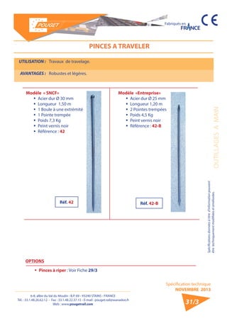 6-8, allée du Val du Moulin - B.P. 69 - 93240 STAINS - FRANCE 
Tél. : 33.1.48.26.62.12 - Fax : 33.1.48.22.37.15 - E-mail : pouget.rail@wanadoo.fr 
Web : www.pougetrail.com 
Spécification technique 
NOVEMBRE 2013 
Fabriqués en 
OUTILLAGES A MAIN 
Spécifications données à titre d’information pouvant 
être techniquement modifiiées et améliorées. 
31/3 
PINCES A TRAVELER 
UTILISATION : Travaux de travelage. 
AVANTAGES : Robustes et légères. 
Modèle «Entreprise» 
ƒƒ Acier dur Ø 25 mm 
ƒƒ Longueur 1,20 m 
ƒƒ 2 Pointes trempées 
ƒƒ Poids 4,5 Kg 
ƒƒ Peint vernis noir 
ƒƒ Référence : 42-B 
Modèle « SNCF» 
ƒƒ Acier dur Ø 30 mm 
ƒƒ Longueur 1,50 m 
ƒƒ 1 Boule à une extrémité 
ƒƒ 1 Pointe trempée 
ƒƒ Poids 7,3 Kg 
ƒƒ Peint vernis noir 
ƒƒ Référence : 42 
OPTIONS 
ƒƒ Pinces à riper : Voir Fiche 29/3 
Réf. 42 Réf. 42-B 
 