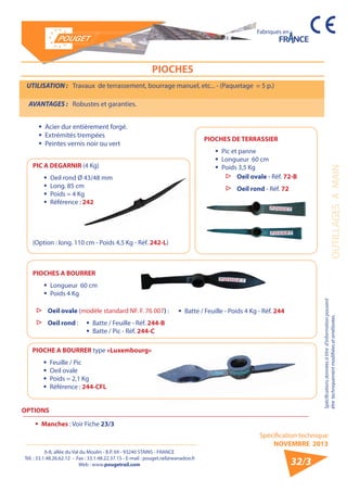 6-8, allée du Val du Moulin - B.P. 69 - 93240 STAINS - FRANCE 
Tél. : 33.1.48.26.62.12 - Fax : 33.1.48.22.37.15 - E-mail : pouget.rail@wanadoo.fr 
Web : www.pougetrail.com 
Spécification technique 
NOVEMBRE 2013 
Fabriqués en 
OUTILLAGES A MAIN 
Spécifications données à titre d’information pouvant 
être techniquement modifiiées et améliorées. 
32/3 
UTILISATION : Travaux de terrassement, bourrage manuel, etc... - (Paquetage = 5 p.) 
AVANTAGES : Robustes et garanties. 
ƒƒ Acier dur entièrement forgé. 
ƒƒ Extrémités trempées 
ƒƒ Peintes vernis noir ou vert 
PIOCHES DE TERRASSIER 
ƒƒ Pic et panne 
ƒƒ Longueur 60 cm 
ƒƒ Poids 3,5 Kg 
▷▷ Oeil ovale - Réf. 72-B 
▷▷ Oeil rond - Réf. 72 
PIOCHES A BOURRER 
ƒƒ Longueur 60 cm 
ƒƒ Poids 4 Kg 
ƒƒ Batte / Feuille - Réf. 244-B 
ƒƒ Batte / Pic - Réf. 244-C 
PIOCHE A BOURRER type «Luxembourg» 
ƒƒ Feuille / Pic 
ƒƒ Oeil ovale 
ƒƒ Poids = 2,1 Kg 
ƒƒ Référence : 244-CFL 
OPTIONS 
ƒƒ Manches : Voir Fiche 23/3 
PIOCHES 
PIC A DEGARNIR (4 Kg) 
ƒƒ Oeil rond Ø 43/48 mm 
ƒƒ Long. 85 cm 
ƒƒ Poids = 4 Kg 
ƒƒ Référence : 242 
(Option : long. 110 cm - Poids 4,5 Kg - Réf. 242-L) 
▷▷ Oeil ovale (modèle standard NF. F. 76 007) : ƒƒ Batte / Feuille - Poids 4 Kg - Réf. 244 
▷▷ Oeil rond : 
 