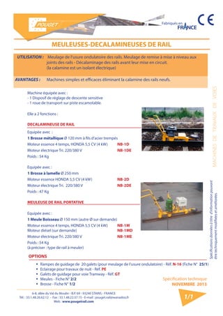 6-8, allée du Val du Moulin - B.P. 69 - 93240 STAINS - FRANCE 
Tél. : 33.1.48.26.62.12 - Fax : 33.1.48.22.37.15 - E-mail : pouget.rail@wanadoo.fr 
Web : www.pougetrail.com 
Spécification technique 
NOVEMBRE 2013 
Fabriqués en 
MACHINES DE TRAVAUX DE VOIES 
Spécifications données à titre d’information pouvant 
être techniquement modifiiées et améliorées. 
1/1 
UTILISATION : Meulage de l’usure ondulatoire des rails. Meulage de remise à mise à niveau aux 
joints des rails - Décalaminage des rails avant leur mise en circuit. 
(la calamine est un isolant électrique) 
AVANTAGES : Machines simples et efficaces éliminant la calamine des rails neufs. 
MEULEUSES-DECALAMINEUSES DE RAIL 
Machine équipée avec : 
- 1 Disposif de réglage de descente sensitive 
- 1 roue de transport sur piste escamotable. 
Elle a 2 fonctions : 
DECALAMINEUSE DE RAIL 
Equipée avec : 
1 Brosse métallique Ø 120 mm à fils d’acier trempés 
Moteur essence 4 temps, HONDA 5,5 CV (4 kW) NB-1D 
Moteur électrique Tri. 220/380 V NB-1DE 
Poids : 54 Kg 
Equipée avec : 
1 Brosse à lamelle Ø 250 mm 
Moteur essence HONDA 5,5 CV (4 kW) NB-2D 
Moteur électrique Tri. 220/380 V NB-2DE 
Poids : 47 Kg 
MEULEUSE DE RAIL PORTATIVE 
Equipée avec : 
1 Meule Boisseau Ø 150 mm (autre Ø sur demande) 
Moteur essence 4 temps, HONDA 5,5 CV (4 kW) 
Moteur diésel (sur demande) 
NB-1M 
NB-1MD 
Moteur électrique Tri. 220/380 V NB-1ME 
Poids : 54 Kg 
(à préciser : type de rail à meuler) 
OPTIONS 
ƒƒ Rampes de guidage de 20 galets (pour meulage de l’usure ondulatoire) - Réf. N-16 (Fiche N° 25/1) 
ƒƒ Eclairage pour travaux de nuit - Réf. PE 
ƒƒ Galets de guidage pour voie Tramway - Réf. GT 
ƒƒ Meules - Fiche N° 2/2 
ƒƒ Brosse - Fiche N° 1/2 
 