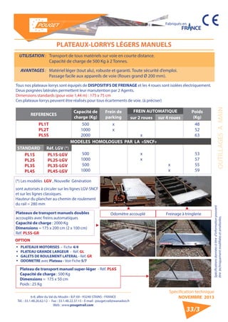 6-8, allée du Val du Moulin - B.P. 69 - 93240 STAINS - FRANCE 
Tél. : 33.1.48.26.62.12 - Fax : 33.1.48.22.37.15 - E-mail : pouget.rail@wanadoo.fr 
Web : www.pougetrail.com 
Fabriqués en 
OUTILLAGES A MAIN 
Spécification technique 
NOVEMBRE 2013 
Spécifications données à titre d’information pouvant 
être techniquement modifiiées et améliorées. 
PLATEAUX-LORRYS LÉGERS MANUELS 
UTILISATION : Transport de tous matériels sur voie en courte distance. 
Capacité de charge de 500 Kg à 2 Tonnes. 
AVANTAGES : Matériel léger (tout alu), robuste et garanti. Toute sécurité d’emploi. 
Passage facile aux appareils de voie (Roues grand Ø 200 mm). 
33/3 
Tous nos plateaux-lorrys sont équipés de DISPOSITIFS DE FREINAGE et les 4 roues sont isolées électriquement. 
Deux poignées latérales permettent leur manutention par 2 Agents. 
Dimensions standards (pour voie 1,44 m) : 175 x 75 cm 
Ces plateaux-lorrys peuvent être réalisés pour tous écartements de voie. (à préciser) 
REFERENCES Capacité de 
charge (Kg) 
Frein de 
parking 
FREIN AUTOMATIQUE Poids 
sur 2 roues sur 4 roues (Kg) 
PL1T 
PL2T 
PL5S 
500 
1000 
2000 
xx 
x 
48 
52 
63 
MODELES HOMOLOGUES PAR LA «SNCF» 
STANDARD Réf. LGV (*) 
500 
1000 
500 
1000 
xx 
xx 53 
57 
55 
59 
PL1S 
PL2S 
PL3S 
PL4S 
PL1S-LGV 
PL2S-LGV 
PL3S-LGV 
PL4S-LGV 
(*) Les modèles LGV , Nouvelle Génération 
sont autorisés à circuler sur les lignes LGV-SNCF 
et sur les lignes classiques. 
Hauteur du plancher au chemin de roulement 
du rail = 280 mm 
ƒƒ PLATEAUX MOTORISES - Fiche 4/4 
ƒƒ PLATEAU GRANDE LARGEUR - Réf. GL 
ƒƒ GALETS DE ROULEMENT LATERAL - Réf. GR 
ƒƒ ODOMETRE avec Plateau - Voir Fiche 5/7 
Plateaux de transport manuels doubles 
accouplés avec freins automatiques 
Capacité de charge : 2000 Kg 
Dimensions = 175 x 200 cm (2 x 100 cm) 
Réf. PL5S-GR 
Odomètre accouplé Freinage à tringlerie 
OPTION 
Plateau de transport manuel super-léger - Réf. PL6S 
Capacité de charge : 500 Kg 
Dimensions = 175 x 50 cm 
Poids : 25 Kg 
 