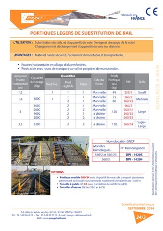6-8, allée du Val du Moulin - B.P. 69 - 93240 STAINS - FRANCE 
Tél. : 33.1.48.26.62.12 - Fax : 33.1.48.22.37.15 - E-mail : pouget.rail@wanadoo.fr 
Web : www.pougetrail.com 
Fabriqués en 
Spécification technique 
SEPTEMBRE 2014 
Spécifications données à titre d’information pouvant 
être techniquement modifiiées et améliorées. OUTILLAGES A MAIN 
34/3 
PORTIQUES LÉGERS DE SUBSTITUTION DE RAIL 
UTILISATION : Substitution de rails, et d’appareils de voie. (levage et dressage de la voie) 
Changement et déchargement d’appareils de voie sur draisine. 
AVANTAGES : Matériel haute sécurité. Facilement démontable et transportable. 
ƒƒ Poutres horizontales en alliage d’alu renforcées. 
ƒƒ Pieds acier avec roues de transport sur rail et poignées de manutention. 
Longueur 
Poutre 
horizontale 
(m) 
Capacité 
de levage 
(Kg) 
Quantités 
Cde du 
Palan 
Poids 
Portique 
seul 
(Kg) 
Réf. Taille 
Pied fixe Pied 
réglable Palan 
1,2 
1000 
1 1 1 Manivelle 49 559/1 Small 
1,8 1 12 
11 
Manivelle 
Manivelle 
75 
86 
560/2 
560/23 Medium 
3 
1600 
2000 
1600 
2000 
2222 
1212 
Manivelle 
Manivelle 
à chaîne 
à chaîne 
120 
560/3 
560/31 
560/32 
560/33 
Large 
3,5 3200 2 2 à chaîne 130 560/34 Super- 
Large 
Homologation SNCF 
Modèles 
homologués N° Homologation 
560/2 et 560/23 DPI - 14205 
560/3 DPI - 14204 
OPTIONS 
ƒƒ Portique modèle 560/34 avec dispositif de roues de transport pivotantes 
permettant de circuler sur chemin de roulement latéral entr’axe : 3,30 m 
ƒƒ Tenaille à galets réf. 61 pour translation du rail (fiche 44/3) 
ƒƒ Tenailles diverses (Fiches 25/3 et 44/3) 
 