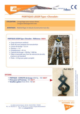6-8, allée du Val du Moulin - B.P. 69 - 93240 STAINS - FRANCE 
Tél. : 33.1.48.26.62.12 - Fax : 33.1.48.22.37.15 - E-mail : pouget.rail@wanadoo.fr 
Web : www.pougetrail.com 
Spécification technique 
NOVEMBRE 2013 
Fabriqués en 
Spécifications données à titre d’information pouvant OUTILLAGES A MAIN 
être techniquement modifiiées et améliorées. 
35/3 
PORTIQUE LEGER Type «Chevalet» 
UTILISATION : Levage léger pour travaux divers. 
Levage et dressage de la voie. 
AVANTAGES : Matériel léger et robuste (Construction tout alu). 
ƒƒ Corps aluminium renforcé 
ƒƒ Pieds alu avec poignées de manutention 
ƒƒ Course de levage = 55 cm 
ƒƒ Hauteur = 1 m 
ƒƒ Empattement = 45 cm 
ƒƒ Capacité de levage = 990 Kg / 1000 Kg 
ƒƒ Palan à manivelle avec frein de retenue de sécurité, 
et pince à rail standard 
ƒƒ Poids = 23 Kg (avec palan complet) 
PORTIQUE LEGER Type «Chevalet» - Référence : 560/6 
OPTIONS 
ƒƒ PORTIQUE - CAPACITE de levage 2000 Kg - Réf. 560/7 
ƒƒ Pince pour rail Tramway - Réf. 662-T 
ƒƒ Tenaille à galets (Fiche 44/3) - Réf. 61 
 