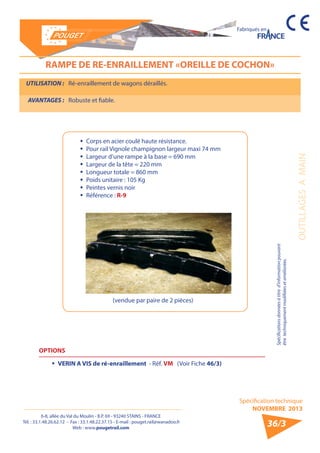 6-8, allée du Val du Moulin - B.P. 69 - 93240 STAINS - FRANCE 
Tél. : 33.1.48.26.62.12 - Fax : 33.1.48.22.37.15 - E-mail : pouget.rail@wanadoo.fr 
Web : www.pougetrail.com 
Spécification technique 
NOVEMBRE 2013 
Fabriqués en 
OUTILLAGES A MAIN 
Spécifications données à titre d’information pouvant 
être techniquement modifiiées et améliorées. 
36/3 
RAMPE DE RE-ENRAILLEMENT «OREILLE DE COCHON» 
UTILISATION : Ré-enraillement de wagons déraillés. 
AVANTAGES : Robuste et fiable. 
ƒƒ Corps en acier coulé haute résistance. 
ƒƒ Pour rail Vignole champignon largeur maxi 74 mm 
ƒƒ Largeur d’une rampe à la base = 690 mm 
ƒƒ Largeur de la tête = 220 mm 
ƒƒ Longueur totale = 860 mm 
ƒƒ Poids unitaire : 105 Kg 
ƒƒ Peintes vernis noir 
ƒƒ Référence : R-9 
OPTIONS 
ƒƒ VERIN A VIS de ré-enraillement - Réf. VM (Voir Fiche 46/3) 
(vendue par paire de 2 pièces) 
 
