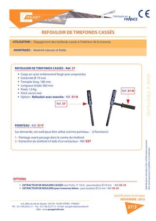 6-8, allée du Val du Moulin - B.P. 69 - 93240 STAINS - FRANCE 
Tél. : 33.1.48.26.62.12 - Fax : 33.1.48.22.37.15 - E-mail : pouget.rail@wanadoo.fr 
Web : www.pougetrail.com 
Spécification technique 
NOVEMBRE 2013 
Fabriqués en 
OUTILLAGES A MAIN Spécifications données à titre d’information pouvant 
être techniquement modifiiées et améliorées. 
37/3 
REFOULOIR DE TIREFONDS CASSÉS 
UTILISATION : Dégagement des tirefonds cassés à l’intérieur de la traverse. 
AVANTAGES : Matériel robuste et fiable. 
ƒƒ Corps en acier entièrement forgé avec empreintes 
ƒƒ Extrémité Ø 19 mm 
ƒƒ Trempée long. 180 mm 
ƒƒ Longueur totale 360 mm 
ƒƒ Poids 1,9 Kg 
ƒƒ Peint vernis noir 
ƒƒ Option : Refouloir avec manche - Réf. 37-H 
REFOULOIR DE TIREFONDS CASSÉS - Réf. 37 
POINTEAU - Réf. 37-P 
Sur demande, cet outil peut être utilisé comme pointeau : (2 fonctions) 
1 - Pointage avant perçage dans le centre du tirefond 
2 - Extraction du tirefond à l’aide d’un extracteur - Réf. EXT 
Réf. 37 
Réf. 37-H 
OPTIONS 
ƒƒ EXTRACTEUR DE BOULONS CASSÉS (voir Fiche n° 14/3) - pour boulons Ø 18 mm - Réf. CE-18 
ƒƒ EXTRACTEUR DE BOULONS pour traverses béton - pour boulons Ø 22 mm - Réf. CE-22 
 