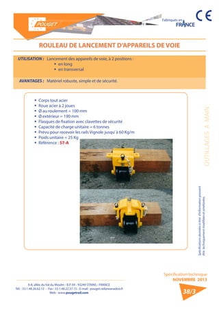 6-8, allée du Val du Moulin - B.P. 69 - 93240 STAINS - FRANCE 
Tél. : 33.1.48.26.62.12 - Fax : 33.1.48.22.37.15 - E-mail : pouget.rail@wanadoo.fr 
Web : www.pougetrail.com 
Spécification technique 
NOVEMBRE 2013 
Fabriqués en 
OUTILLAGES A MAIN 
Spécifications données à titre d’information pouvant 
être techniquement modifiiées et améliorées. 
38/3 
UTILISATION : Lancement des appareils de voie, à 2 positions : 
ƒƒ en long 
ƒƒ en transversal 
AVANTAGES : Matériel robuste, simple et de sécurité. 
ROULEAU DE LANCEMENT D’APPAREILS DE VOIE 
ƒƒ Corps tout acier 
ƒƒ Roue acier à 2 joues 
ƒƒ Ø au roulement = 100 mm 
ƒƒ Ø extérieur = 190 mm 
ƒƒ Flasques de fixation avec clavettes de sécurité 
ƒƒ Capacité de charge unitaire = 6 tonnes 
ƒƒ Prévu pour recevoir les rails Vignole jusqu’ à 60 Kg/m 
ƒƒ Poids unitaire = 25 Kg 
ƒƒ Référence : 57-A 
 