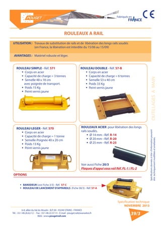 6-8, allée du Val du Moulin - B.P. 69 - 93240 STAINS - FRANCE 
Tél. : 33.1.48.26.62.12 - Fax : 33.1.48.22.37.15 - E-mail : pouget.rail@wanadoo.fr 
Web : www.pougetrail.com 
Spécification technique 
NOVEMBRE 2013 
Fabriqués en 
Spécifications données à titre d’information pouvant 
être techniquement modifiiées et améliorées. OUTILLAGES A MAIN 
39/3 
ROULEAUX A RAIL 
UTILISATION : Travaux de substitution de rails et de libération des longs rails soudés 
(en France, la libération est interdite du 15/06 au 15/09) 
AVANTAGES : Matériel robuste et léger. 
ROULEAU SIMPLE - Réf. 571 
ƒƒ Corps en acier 
ƒƒ Capacité de charge = 3 tonnes 
ƒƒ Semelle 48 x 18 cm 
avec poignée de transport. 
ƒƒ Poids 15 Kg 
ƒƒ Peint vernis jaune 
ROULEAU DOUBLE - Réf. 57-B 
ƒƒ Corps en acier 
ƒƒ Capacité de charge = 6 tonnes 
ƒƒ Semelle 53 x 40 cm 
ƒƒ Poids 33 Kg 
ƒƒ Peint vernis jaune 
ROULEAU LEGER - Réf. 570 
ƒƒ Corps en acier 
ƒƒ Capacité de charge = 1 tonne 
ƒƒ Semelle-Poignée 40 x 20 cm 
ƒƒ Poids 13 Kg 
ƒƒ Peint vernis jaune 
OPTIONS 
ƒƒ BARODEUR (voir Fiche 3/3) - Réf. 57-C 
ƒƒ ROULEAU DE LANCEMENT D’APPAREILS (Fiche 38/3) - Réf. 57-A 
Voir aussi Fiche 20/3 
Plaques d’appui sous rail Réf. PL-1 / PL-2 
ROULEAUX ACIER pour libération des longs 
rails soudés. 
ƒƒ Ø 14 mm - Réf. R-14 
ƒƒ Ø 20 mm - Réf. R-20 
ƒƒ Ø 25 mm - Réf. R-25 
 