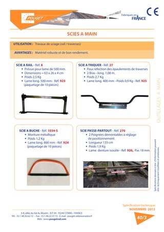 6-8, allée du Val du Moulin - B.P. 69 - 93240 STAINS - FRANCE 
Tél. : 33.1.48.26.62.12 - Fax : 33.1.48.22.37.15 - E-mail : pouget.rail@wanadoo.fr 
Web : www.pougetrail.com 
Spécification technique 
NOVEMBRE 2013 
Fabriqués en 
OUTILLAGES A MAIN 
Spécifications données à titre d’information pouvant 
être techniquement modifiiées et améliorées. 
40/3 
SCIES A MAIN 
UTILISATION : Travaux de sciage (rail / traverses) 
AVANTAGES : Matériel robuste et de bon rendement. 
SCIE A TRIQUER - Réf. 27 
ƒƒ Pour réfection des épaulements de traverses 
ƒƒ 2 Bras - long. 1,08 m. 
ƒƒ Poids 2,7 Kg 
ƒƒ Lame long. 400 mm - Poids 0,9 Kg - Réf. 925 
SCIE A BUCHE - Réf. 1034-S 
ƒƒ Monture métallique 
ƒƒ Poids 1,2 Kg 
ƒƒ Lame long. 800 mm - Réf. 924 
(paquetage de 10 pièces) 
SCIE PASSE-PARTOUT - Réf. 270 
ƒƒ 2 Poignées démontables à réglage 
de positionnement. 
ƒƒ Longueur 135 cm 
ƒƒ Poids 1,9 Kg 
ƒƒ Lame denture isocèle - Réf. 926, Pas 18 mm 
SCIE A RAIL - Réf. 8 
ƒƒ Prévue pour lame de 500 mm. 
ƒƒ Dimensions = 63 x 26 x 4 cm 
ƒƒ Poids 2,5 Kg 
ƒƒ Lame long. 500 mm - Réf. 923 
(paquetage de 10 pièces) 
 