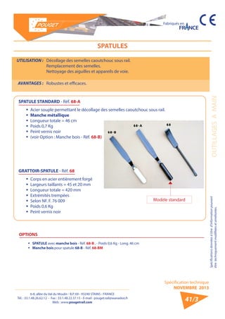 6-8, allée du Val du Moulin - B.P. 69 - 93240 STAINS - FRANCE 
Tél. : 33.1.48.26.62.12 - Fax : 33.1.48.22.37.15 - E-mail : pouget.rail@wanadoo.fr 
Web : www.pougetrail.com 
Spécification technique 
NOVEMBRE 2013 
Fabriqués en 
OUTILLAGES A MAIN Spécifications données à titre d’information pouvant 
être techniquement modifiiées et améliorées. 
41/3 
SPATULES 
UTILISATION : Décollage des semelles caoutchouc sous rail. 
Remplacement des semelles. 
Nettoyage des aiguilles et appareils de voie. 
AVANTAGES : Robustes et efficaces. 
SPATULE STANDARD - Réf. 68-A 
ƒƒ Acier souple permettant le décollage des semelles caoutchouc sous rail. 
ƒƒ Manche métallique 
ƒƒ Longueur totale = 46 cm 
ƒƒ Poids 0,7 Kg 
ƒƒ Peint vernis noir 
ƒƒ (voir Option : Manche bois - Réf. 68-B) 
GRATTOIR-SPATULE - Réf. 68 
ƒƒ Corps en acier entièrement forgé 
ƒƒ Largeurs taillants = 45 et 20 mm 
ƒƒ Longueur totale = 420 mm 
ƒƒ Extrémités trempées 
ƒƒ Selon NF. F. 76 009 
ƒƒ Poids 0,6 Kg 
ƒƒ Peint vernis noir 
OPTIONS 
ƒƒ SPATULE avec manche bois - Réf. 68-B , - Poids 0,6 Kg - Long. 46 cm 
ƒƒ Manche bois pour spatule 68-B - Réf. 68-BM 
Modèle standard 
 