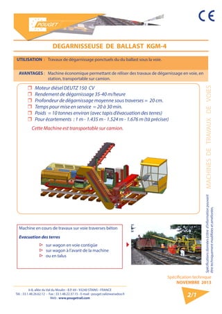 6-8, allée du Val du Moulin - B.P. 69 - 93240 STAINS - FRANCE 
Tél. : 33.1.48.26.62.12 - Fax : 33.1.48.22.37.15 - E-mail : pouget.rail@wanadoo.fr 
Web : www.pougetrail.com 
Spécification technique 
NOVEMBRE 2013 
Spécifications données à titre d’information pouvant MACHINES DE TRAVAUX DE VOIES 
être techniquement modifiiées et améliorées. 
2/1 
UTILISATION : Travaux de dégarnissage ponctuels du du ballast sous la voie. 
AVANTAGES : Machine économique permettant de réliser des travaux de dégarnissage en voie, en 
station, transportable sur camion. 
DEGARNISSEUSE DE BALLAST KGM-4 
ˆˆ Moteur diésel DEUTZ 150 CV 
ˆˆ Rendement de dégarnissage 35-40 m/heure 
ˆˆ Profondeur de dégarnissage moyenne sous traverses = 20 cm. 
ˆˆ Temps pour mise en service = 20 à 30 min. 
ˆˆ Poids = 10 tonnes environ (avec tapis d’évacuation des terres) 
ˆˆ Pour écartements : 1 m - 1.435 m - 1.524 m - 1.676 m (tà préciser) 
Cette Machine est transportable sur camion. 
Machine en cours de travaux sur voie traverses béton 
Evacuation des terres 
▷▷ sur wagon en voie contigüe 
▷▷ sur wagon à l’avant de la machine 
▷▷ ou en talus 
 