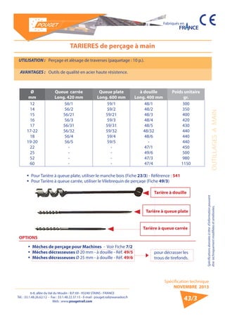 6-8, allée du Val du Moulin - B.P. 69 - 93240 STAINS - FRANCE 
Tél. : 33.1.48.26.62.12 - Fax : 33.1.48.22.37.15 - E-mail : pouget.rail@wanadoo.fr 
Web : www.pougetrail.com 
Spécification technique 
NOVEMBRE 2013 
Fabriqués en 
OUTILLAGES A MAIN 
Spécifications données à titre d’information pouvant 
être techniquement modifiiées et améliorées. 
43/3 
TARIERES de perçage à main 
UTILISATION : Perçage et alèsage de traverses (paquetage : 10 p.). 
AVANTAGES : Outils de qualité en acier haute résistence. 
Ø 
mm 
Queue carrée 
Long. 420 mm 
Queue plate 
Long. 600 mm 
à douille 
Long. 400 mm 
Poids unitaire 
gr. 
12 
14 
15 
16 
17 
17-22 
18 
19-20 
22 
25 
52 
60 
56/1 
56/2 
56/21 
56/3 
56/31 
56/32 
56/4 
56/5 
---- 
59/1 
59/2 
59/21 
59/3 
59/31 
59/32 
59/4 
59/5 
---- 
48/1 
48/2 
48/3 
48/4 
48/5 
48/32 
48/6 
- 
47/1 
49/6 
47/3 
47/4 
300 
350 
400 
420 
430 
440 
440 
440 
450 
500 
980 
1150 
ƒƒ Pour Tarière à queue plate, utiliser le manche bois (Fiche 23/3) - Référence : 541 
ƒƒ Pour Tarière à queue carrée, utiliser le Vilebrequin de perçage (Fiche 49/3) 
OPTIONS 
ƒƒ Mèches de perçage pour Machines - Voir Fiche 7/2 
ƒƒ Mèches décrasseuses Ø 20 mm - à douille - Réf. 49/5 
ƒƒ Mèches décrasseuses Ø 25 mm - à douille - Réf. 49/6 
Tarière à douille 
Tarière à queue plate 
Tarière à queue carrée 
pour décrasser les 
trous de tirefonds. 
 