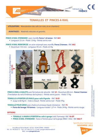 6-8, allée du Val du Moulin - B.P. 69 - 93240 STAINS - FRANCE 
Tél. : 33.1.48.26.62.12 - Fax : 33.1.48.22.37.15 - E-mail : pouget.rail@wanadoo.fr 
Web : www.pougetrail.com 
Spécification technique 
NOVEMBRE 2013 
Fabriqués en 
Spécifications données à titre d’information pouvant OUTILLAGES A MAIN 
être techniquement modifiiées et améliorées. 
44/3 
TENAILLES ET PINCES A RAIL 
UTILISATION : Manutention des rails (en voie, et en chantiers) 
AVANTAGES : Matériels robustes et garantis. 
PINCE A RAIL STANDARD avec manille Force 1,6 tonne - Réf. 661 
ƒƒ Longueur 23 cm - Poids 1,9 Kg - Peinte vernis noir 
PINCE A RAIL RENFORCEE en acier estampé avec manille, Force 2 tonnes - Réf. 662 
ƒƒ Ouverture 155 mm - Longueur 45 cm - Poids 2,5 Kg 
PINCE A RAIL A GALETS avec fermeture de sécurité - Réf. 61 - Ouverture 80 mm - Force 2 tonnes 
(Translation du rail à l’intérieur de la pince ) - Peinte vernis jaune - Poids 17 Kg 
TENAILLE A PORTER LES RAILS pour rails Vignole - Réf. 18-D 
ƒƒ Jusqu’ à 60 Kg/m - rivée à chaud - Peinte vernis noir - Poids 9 Kg 
TENAILLE POUR GRUE avec chaîne et anneaux haute résistance - Réf. 75 
ƒƒ Force de levage 10 tonnes - Longueur totale 1,27 m - Poids 24 Kg - Peinte vernis rouge. 
OPTIONS 
ƒƒ TENAILLE A MAIN A PORTER les rails à gorge (rails Tramway)- Réf. 18-DT 
ƒƒ PINCE A RAIL STANDARD - Force 2 Tonnes pour rail à gorge (RI60 / 35G) - Réf. 662-T 
TENAILLE pour Barre de guidage (Métro) 
Réf. 662-BG 
 
