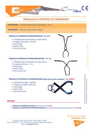 6-8, allée du Val du Moulin - B.P. 69 - 93240 STAINS - FRANCE 
Tél. : 33.1.48.26.62.12 - Fax : 33.1.48.22.37.15 - E-mail : pouget.rail@wanadoo.fr 
Web : www.pougetrail.com 
Spécification technique 
NOVEMBRE 2013 
Fabriqués en 
OUTILLAGES A MAIN 
Spécifications données à titre d’information pouvant 
être techniquement modifiiées et améliorées. 
45/3 
TENAILLES A PORTER LES TRAVERSES 
UTILISATION : Transport de traverses (paquetage : 10 p.). 
AVANTAGES : Robustes (acier forgé) et léger. 
TENAILLE A PORTER LES TRAVERSES BOIS- Réf. 610 
ƒƒ 2 Poignées de manutention en tube d’acier. 
ƒƒ Longueur des bras = 610 mm. 
ƒƒ Acier forgé 
ƒƒ Poids 5,2 Kg 
ƒƒ Peint vernis noir 
TENAILLE A PORTER LES TRAVERSES BETON - Réf. 55 
ƒƒ 2 Poignées de manutention en tube d’acier. 
ƒƒ Longueur des bras = 1 m. 
ƒƒ Acier forgé 
ƒƒ Poids 7,5 Kg 
ƒƒ Peint vernis noir 
TENAILLE A PORTER LES TRAVERSES BOIS (pour Grue avec anneaux) - Réf. 610-M 
ƒƒ Capacité de charge = 500 Kg. 
ƒƒ Longueur tenaille = 900 mm. 
ƒƒ Acier forgé 
ƒƒ Poids 10 Kg 
ƒƒ Peint vernis noir 
OPTIONS 
ƒƒ TENAILLE A PORTER LES RAILS (Fiche 44/3) - Réf. 18-D 
ƒƒ TENAILLE A PORTER LES TRAVERSES BETON avec manille (pour dispositif mécanisé) - Réf. 55-M 
 