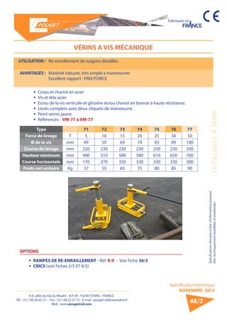 6-8, allée du Val du Moulin - B.P. 69 - 93240 STAINS - FRANCE 
Tél. : 33.1.48.26.62.12 - Fax : 33.1.48.22.37.15 - E-mail : pouget.rail@wanadoo.fr 
Web : www.pougetrail.com 
Spécification technique 
NOVEMBRE 2013 
Fabriqués en 
Spécifications données à titre d’information pouvant 
être techniquement modifiiées et améliorées. OUTILLAGES A MAIN 
46/3 
VÉRINS A VIS MÉCANIQUE 
UTILISATION : Ré-enraillement de wagons déraillés. 
AVANTAGES : Matériel robuste, très simple à manoeuvrer. 
Excellent rapport : PRIX/FORCE 
ƒƒ Corps et chariot en acier 
ƒƒ Vis et tête acier 
ƒƒ Ecrou de la vis verticale et glissière écrou chariot en bronze à haute résistance. 
ƒƒ Livrés complets avec deux cliquets de manoeuvre. 
ƒƒ Peint vernis jaune 
ƒƒ Références : VM-71 à VM-77 
Type 71 72 73 74 75 76 77 
Force de levage T 5 10 15 20 25 30 50 
Ø de la vis mm 49 59 69 74 83 89 100 
Course de levage mm 220 230 230 230 230 230 200 
Hauteur minimum mm 490 510 580 580 610 650 700 
Course horizontale mm 170 270 330 330 330 330 300 
Poids net unitaire Kg 37 55 65 75 80 85 90 
OPTIONS 
ƒƒ RAMPES DE RE-ENRAILLEMENT - Réf. R-9 - Voir Fiche 36/3 
ƒƒ CRICS (voir Fiches 3/5 ET 4/5) 
 