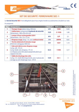 6-8, allée du Val du Moulin - B.P. 69 - 93240 STAINS - FRANCE 
Tél. : 33.1.48.26.62.12 - Fax : 33.1.48.22.37.15 - E-mail : pouget.rail@wanadoo.fr 
Web : www.pougetrail.com 
Spécification technique 
NOVEMBRE 2013 
Fabriqués en 
OUTILLAGES A MAIN 
Spécifications données à titre d’information pouvant 
être techniquement modifiiées et améliorées. 
48/3 
SET DE SECURITÉ FERROVIAIRE SEC-1 
Rep. Désignations Fiche n° Référence Poids Kg 
1 1 Trompe-Corps laiton, long. 350 mm 2/9 1038 0,26 
2 1 Coffret bois comprenant 6 pétards de sécurité. 
Dimensions : 500 x 90 x 65 mm 10/9 C-1036 1,68 
3 1 Lampe 3 Feux rechargeable 220 V 
Dimensions : 26 x 12 x 17 cm 8/9 L2F 2,1 
4 1 Drapeau rouge, long. 1 m. avec embout métal 7/9 DRPM 0,65 
5 1 Torche éclairante 8 minutes rouge 
Ø 50 mm x longueur 540 mm 9/9 1037 1,14 
6 
1 Cale anti-dérive avec drapeau rouge 
Long. cale : 42 cm 
Long. totale avec drapeau : 91 cm 
Le drapeau peut être placé perpendiculaire par 
rapport à la voie. 
42/3 11MA 3,17 
7 
1 Câble de shuntage des rails, 
Long. 2 m. (isolé électriquement), avec 2 pinces de 
serrage au rail. Ampèrage maxi : 270 A 
10/9 CS-1 3 
Le Set de Sécurité SEC-1 est obligatoire pour tous engins tractés ou autonomes circulant sur voie. 
Il comprend : 
 