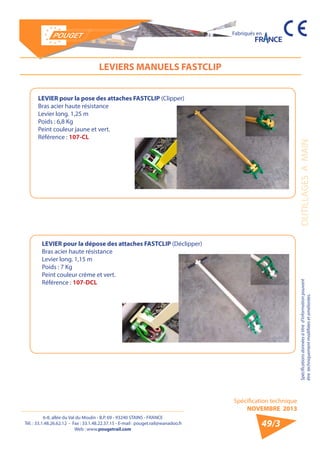 6-8, allée du Val du Moulin - B.P. 69 - 93240 STAINS - FRANCE 
Tél. : 33.1.48.26.62.12 - Fax : 33.1.48.22.37.15 - E-mail : pouget.rail@wanadoo.fr 
Web : www.pougetrail.com 
Spécification technique 
NOVEMBRE 2013 
Fabriqués en 
Spécifications données à titre d’information pouvant OUTILLAGES A MAIN 
être techniquement modifiiées et améliorées. 
49/3 
LEVIERS MANUELS FASTCLIP 
LEVIER pour la pose des attaches FASTCLIP (Clipper) 
Bras acier haute résistance 
Levier long. 1,25 m 
Poids : 6,8 Kg 
Peint couleur jaune et vert. 
Référence : 107-CL 
LEVIER pour la dépose des attaches FASTCLIP (Déclipper) 
Bras acier haute résistance 
Levier long. 1,15 m 
Poids : 7 Kg 
Peint couleur crème et vert. 
Référence : 107-DCL 
 