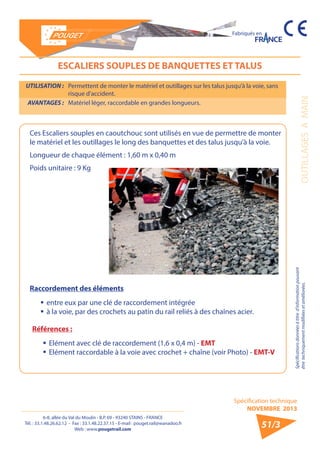 6-8, allée du Val du Moulin - B.P. 69 - 93240 STAINS - FRANCE 
Tél. : 33.1.48.26.62.12 - Fax : 33.1.48.22.37.15 - E-mail : pouget.rail@wanadoo.fr 
Web : www.pougetrail.com 
Spécification technique 
NOVEMBRE 2013 
Fabriqués en 
Spécifications données à titre d’information pouvant 
être techniquement modifiiées et améliorées. OUTILLAGES A MAIN 
51/3 
ESCALIERS SOUPLES DE BANQUETTES ET TALUS 
UTILISATION : Permettent de monter le matériel et outillages sur les talus jusqu’à la voie, sans 
risque d’accident. 
AVANTAGES : Matériel léger, raccordable en grandes longueurs. 
Ces Escaliers souples en caoutchouc sont utilisés en vue de permettre de monter 
le matériel et les outillages le long des banquettes et des talus jusqu’à la voie. 
Longueur de chaque élément : 1,60 m x 0,40 m 
Poids unitaire : 9 Kg 
Raccordement des éléments 
ƒƒ entre eux par une clé de raccordement intégrée 
ƒƒ à la voie, par des crochets au patin du rail reliés à des chaînes acier. 
Références : 
ƒƒ Elément avec clé de raccordement (1,6 x 0,4 m) - EMT 
ƒƒ Elément raccordable à la voie avec crochet + chaîne (voir Photo) - EMT-V 
 