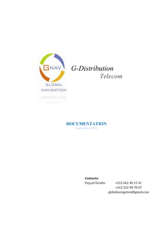   G-Distribution        Telecom     DOCUMENTATION Septembre 2009 Contacts:Fayçal Chraibi-   +212 661 40 15 41 +212 522 98 70 07globalnavigation@gmail.com L’Entreprise: Créé en 2005, Global Navigation est spécialisée dans la collecte de données géographiques, qui permettent l’optimisation des activités commerciales et marketing des entreprises. Elle commercialise des bases de données géographiques, régulièrement mises à jour par une équipe terrain, composée d’enquêteurs qui sillonnent continuellement le Maroc entier. Les données et informations de Global Navigation ne sont pas seulement  utilisées comme une source incontournable de données de l’Univers de vente. Ces données sont aussi reconnues par le secteur de la distribution et l’industrie de la grande consommation comme étant un outil très puissant pour la gestion des forces de ventes et l’estimation des implications des différents scénarios de référencement. En plus, elles permettent de développer des évaluations et planification de sites. 1 - G-Distribution  Couverture Points de vente Telecom: Les points de vente de G-Distribution dont toute ou partie de l’activité est la commercialisation de produits ou services Telecom est la suivante : Catégories avec activité Telecom Recensées par GNAV     Total PDV%Hanouts7500065,3%Superettes / Supermarchés4680,4%Téléboutiques2853224,9%Bureaux de Tabac44803,9%CyberCafés17011,5%Points de Vente Telecom8500,7%Grossistes / Semi-Grossistes37413,3%Total Points de Ventes114772 2 - G-Distribution  Mises à jour Mensuelles Données de distribution Telecom Les points de vente Telecom sont mis à jour quotidiennement. Le tableau ci-dessous montre le nombre de questionnaire distribution collectés durant les 7 derniers mois. Une moyenne de 4500 questionnaires de distribution Telecom sont administrés chaque mois. 3 - G-Distribution  Base de données (Telecom) Avec les données Telecom complémentaires de G-Distribution les analyses suivantes sont possibles : 4 - G-Distribution  Rapports (Telecom) Pour accompagner cette base de données GNAV fournit périodiquement les rapports suivants à ces clients : ,[object Object]