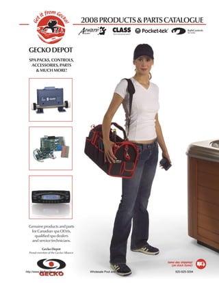 from Gec
           it
                                       2008 PRODUCTS & PARTS CATALOGUE

     t




                          ko
   Ge




                            !
                                                                                      ������������
                                                                                      ��������




  �����������
  SPA PACKS, CONTROLS,
   ACCESSORIES, PARTS
     & MUCH MORE!




  Genuine products and parts
   for Canadian spa OEMs,
     qualiﬁed spa dealers
   and service technicians.

           Gecko Depot
  Proud member of the Gecko Alliance


                                                                        Same day shipping!
                                                                          (on stock items)

http://www.MyPoolSpas.com                Wholesale Pool and Spa Parts        920-925-3094
 
