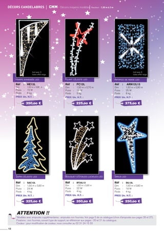 10
ATTENTION !!
décors candelabres	 cMm - décors moyens modèles	 Hauteur : 1,50 m à 2 m
Harpe enneigée led
Réf 	 : 	 HE12L
Dim 	 : 	 1,50 m x 0,80 m
Puiss	 : 	 15 W
Poids 	 : 	 6 kg
PRIX Un. H.T. :
Filant céleste led
Réf 	 : 	 FC12L
Dim 	 : 	 1,50 m x 0,70 m
Puiss	 : 	 14 W
Poids 	 : 	 3 kg
PRIX Un. H.T. :
Artifice de neige led
Réf 	 :	 ARN12L13
Dim 	 : 	 1,50 m x 0,90 m
Puiss	 : 	 25 W
Poids 	 : 	 8 kg
PRIX Un. H.T. :
Sapin céleste led
Réf 	 : 	 SAC12L
Dim 	 : 	 1,50 m x 0,80 m
Puiss	 : 	 24 W
Poids 	 : 	 4 kg
PRIX Un. H.T. :
Bouquet d'étoiles lucioles led
Réf 	 :	 BT25L13
Dim 	 : 	 1,50 m x 0,80 m
Puiss	 : 	 22 W
Poids 	 : 	 4 kg
PRIX Un. H.T. :
Sirius led
Réf 	 : 	 SIL12L
Dim 	 : 	 1,50 m x 0,80 m
Puiss	 : 	 18 W
Poids 	 : 	 4 kg
PRIX Un. H.T. :
350,oo €
325,oo €
225,oo €
350,oo €
375,oo €
250,oo €
*Modèles avec ampoules supplémentaires : ampoules non fournies. Voir page 5 de ce catalogue (choix d’ampoules aux pages 26 et 27).
Fixations : non fournies, suivant type de support, se référencer aux pages : 20 et 21 du catalogue.
Couleur : pour modification de couleur, nous consulter au 02 31 24 15 33
livré avec 3
tubes effet neige
livré avec 6
tubes effet neige
 