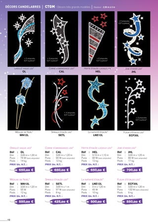12
décors candelabres	 cTGm - décors très grands modèles	 Hauteur : 2,50 m à 3 m
Ondulé vague led*
Méduse de Noël*
Réf 	 :	 OL
Dim 	 : 	 3,00 m x 1,30 m
Puiss	 : 	 76 W (sans ampoules)
Poids	 : 	 14 kg
PRIX Un. H.T. :
Réf 	 :	 MN12L
Dim 	 : 	 3,50 m x 1,20 m
Puiss	 : 	 55 W
Poids	 : 	 12 kg
PRIX Un. H.T. :
Corne d’abondance led*
Spirale étoilée led*
Réf 	 :	 CAL
Dim 	 : 	 3,00 m x 1,20 m
Puiss	 : 	 90 W (sans ampoules)
Poids	 : 	 12 kg
PRIX Un. H.T. :
Réf 	 :	 SETL
Dim 	 : 	 3,00 m x 1 m
Puiss	 : 	 57 W (sans ampoules)
Poids	 : 	 8 kg
PRIX Un. H.T. :
Hotte étoilée luciole led*
La nativité étoilée*
Réf 	 :	 HEL
Dim 	 : 	 3,10 m x 1,10 m
Puiss	 : 	 90 W (sans ampoules)
Poids	 : 	 12 kg
PRIX Un. H.T. :
Réf 	 :	 LNE12L
Dim 	 : 	 3 m x 1,20 m
Puiss	 : 	 45 W
Poids	 : 	 10 kg
PRIX Un. H.T. :
Joie d’hiver led*
Fleur d’étoiles led*
Réf 	 :	 JHL
Dim 	 : 	 3,00 m x 1,25 m
Puiss	 : 	 89 W (sans ampoules)
Poids	 : 	 17 kg
PRIX Un. H.T. :
Réf 	 :	 ECF30L
Dim 	 : 	 3,50 m x 1,30 m
Puiss	 : 	 132 W (sans ampoules)
Poids	 : 	 9 kg
PRIX Un. H.T. :
650,oo €
550,oo €
650,oo €
425,oo €
650,oo €
500,oo €
700,oo €
550,oo €
La nativité étoilée*
LNE12L
Fleur d’étoiles led*
ECF30L
Spirale étoilée led*
SETL
Méduse de Noël*
MN12L
Corne d’abondance led*
CAL
Ondulé vague led*
OL
Hotte étoilée luciole led*
HEL
Joie d’hiver led*
JHL
+ 5 ampoules
E27 à prévoir*
+ 4 ampoules
E27 à prévoir*
+ 6 ampoules
E27 à prévoir*
+ 5 ampoules
E27 à prévoir*
+ 4 ampoules
E27 à prévoir*
+ 9 ampoules
E27 à prévoir*
 