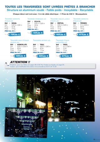 Traversée serpentin
étoiles led
Traversée voile d’étoiles
céleste led
Réf 	 :	 se68L
Dim 	 : 	 5,00 m x 0,80 m
Puiss	 : 	 52 W
Poids	 : 	 14 kg
PRIX Un. H.T. :
Réf 	 :	 ASM29L-IPL
Dim 	 : 	 4,00 m x 0,55 m
Puiss	 : 	 60 W
Poids	 : 	 15 kg
PRIX Un. H.T. :
Traversée arabesque led
Traverséee artifice led
Réf 	 :	 2ca12l
Dim 	 : 	 4,00 m x 0,60 m
Puiss	 : 	 26 W
Poids	 : 	 5 kg
PRIX Un. H.T. :
Réf 	 :	 tral
Dim 	 : 	 4,00 m x 0,80 m
Puiss	 : 	 60 W
Poids	 : 	 10 kg
PRIX Un. H.T. :
Traversée ondulé luciole
étoilée led
Traversée étoiles
incrustées led
Réf 	 :	 oef03l
Dim 	 : 	 4,50 m x 0,80 m
Puiss	 : 	 48 W
Poids	 : 	 12 kg
PRIX Un. H.T. :
Réf 	 :	 TREIL
Dim 	 : 	 4 m x 0,80 m
Puiss	 : 	 70 W
Poids	 : 	 16 kg
PRIX Un. H.T. :
Traversée serpentin
étoiles led
Réf 	 :	 trSNE3
Dim 	 : 	 4 m x 0,55 m
Puiss	 : 	 56 W
Poids	 : 	 15 kg
PRIX Un. H.T. :
700,oo €
650,oo €
525,oo €
600,oo €
600,oo €
575,oo €
675,oo €
toutes les traversées sont livrées prêtes à brancher
Structure en aluminium soudé - Faible poids - Inoxydable - Recyclable
Chaque décor est Livré avec : 5 m de câble électrique - 1 Prise de 230 V - Mousquetons
15
*Fixations : pour vos câbles, voir pages 38 et 39. Pour fixation sur façade, voir page 20.
Couleur : pour modification de couleur, nous consulter au 02 31 24 15 33
ATTENTION !!
 