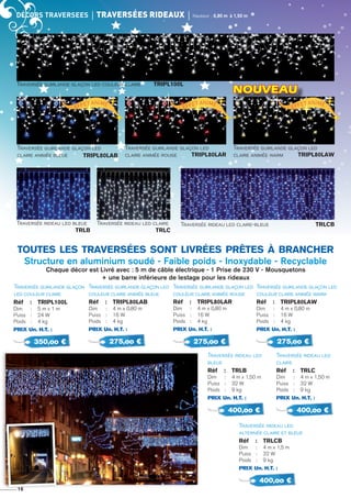 décors TRAVERSEES	 Traversées rideaux	 Hauteur : 0,80 m à 1,50 m
Traversée guirlande glaçon
led couleur claire
Réf 	 :	 TRIPL100L
Dim 	 : 	 5 m x 1 m
Puiss	 : 	 24 W
Poids	 : 	 4 kg
PRIX Un. H.T. :
350,oo €
Traversée guirlande glaçon led
couleur claire animée bleue
Réf 	 :	 TRIPL80Lab
Dim 	 : 	 4 m x 0,80 m
Puiss	 : 	 16 W
Poids	 : 	 4 kg
PRIX Un. H.T. :
275,oo €
Traversée guirlande glaçon led
couleur claire animée warm
Réf 	 :	 TRIPL80Law
Dim 	 : 	 4 m x 0,80 m
Puiss	 : 	 16 W
Poids	 : 	 4 kg
PRIX Un. H.T. :
275,oo €
Traversée guirlande glaçon led
couleur claire animée rouge
Réf 	 :	 TRIPL80LaR
Dim 	 : 	 4 m x 0,80 m
Puiss	 : 	 16 W
Poids	 : 	 4 kg
PRIX Un. H.T. :
275,oo €
Traversée rideau led
alternée claire et bleue
Réf 	 :	 trlcb
Dim 	 : 	 4 m x 1,5 m
Puiss	 : 	 32 W
Poids	 : 	 9 kg
PRIX Un. H.T. :
400,oo €
Traversée rideau led
claire
Réf 	 :	 trlc
Dim 	 : 	 4 m x 1,50 m
Puiss	 : 	 32 W
Poids	 : 	 9 kg
PRIX Un. H.T. :
400,oo €
Traversée rideau led
bleue
Réf 	 :	 trlB
Dim 	 : 	 4 m x 1,50 m
Puiss	 : 	 32 W
Poids	 : 	 9 kg
PRIX Un. H.T. :
400,oo €
toutes les traversées sont livrées prêtes à brancher
Structure en aluminium soudé - Faible poids - Inoxydable - Recyclable
Chaque décor est Livré avec : 5 m de câble électrique - 1 Prise de 230 V - Mousquetons
+ une barre inférieure de lestage pour les rideaux
16
Traversée guirlande glaçon led
claire animée bleue
Traversée guirlande glaçon led
claire animée rouge 	
Traversée rideau led claire-bleue 	 trlcbTraversée rideau led claire 	
	 trlc
Traversée rideau led bleue 	
	 trlB
Effet animé
Effet animé
Effet animé
TRIPL80Lab TRIPL80LaR
Traversée guirlande glaçon led
claire animée warm 	 TRIPL80Law
NOUVEAU
Traversée guirlande glaçon led couleur claire TRIPL100L 	
 