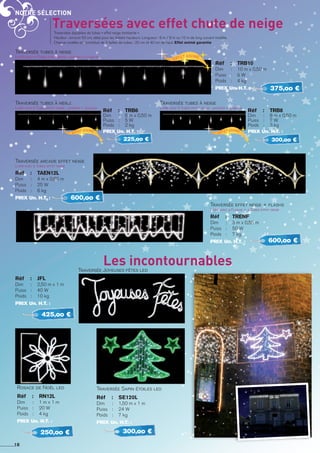 Notre sélection
Réf 	 :	 jfl
Dim 	 : 	 2,50 m x 1 m
Puiss	 : 	 40 W
Poids	 : 	 10 kg
PRIX Un. H.T. :
425,oo €
Traversée Sapin étoiles led
Réf 	 :	 Se120l
Dim 	 : 	 1,50 m x 1 m
Puiss	 : 	 24 W
Poids	 : 	 7 kg
PRIX Un. H.T. :
300,oo €
Rosace de Noël led
Réf 	 :	 RN12L
Dim 	 : 	 1 m x 1 m
Puiss	 : 	 20 W
Poids	 : 	 4 kg
PRIX Un. H.T. :
250,oo €
18
Les incontournablesTraversée Joyeuses fêtes led
Traversée effet neige + flashs
Livré avec 4 Flashs + 4 Tubes effet neige
Réf 	 :	 TRENF
Dim 	 : 	 3 m x 0,55 m
Puiss	 : 	 50 W
Poids	 : 	 7 kg
PRIX Un. H.T. : 600,oo €
Traversée tubes à neige
Livré avec 10 Tubes effet neige : 5x20cm + 5x40cm
Réf 	 :	 Trb10
Dim 	 : 	 10 m x 0,50 m
Puiss	 : 	 8 W
Poids	 : 	 4 kg
PRIX Un. H.T. : 375,oo €
Traversée tubes à neige
Livré avec 8 Tubes effet neige : 4x20cm + 4x40cm
Réf 	 :	 Trb8
Dim 	 : 	 8 m x 0,50 m
Puiss	 : 	 7 W
Poids	 : 	 3 kg
PRIX Un. H.T. :
300,oo €
Traversée tubes à neige
Livré avec 6 Tubes effet neige : 3x20cm + 3x40cm
Réf 	 :	 Trb6
Dim 	 : 	 6 m x 0,50 m
Puiss	 : 	 5 W
Poids	 : 	 2 kg
PRIX Un. H.T. :
225,oo €
Traversées avec effet chute de neige
Effet animé
Effet animé
Effet animé
Traversées équipées de tubes « effet neige tombante ».
Hauteur : environ 50 cm, idéal pour les faibles hauteurs. Longueur : 6 m / 8 m ou 10 m de long suivant modèle.
Chaque modèle est constitué de 2 tailles de tubes : 20 cm et 40 cm de haut. Effet animé garantie
Traversée arcade effet neige
Livré avec 5 Tubes effet neige
Réf 	 :	 TAEN12L
Dim 	 : 	 4 m x 0,60 m
Puiss	 : 	 25 W
Poids	 : 	 6 kg
PRIX Un. H.T. : 600,oo €
 