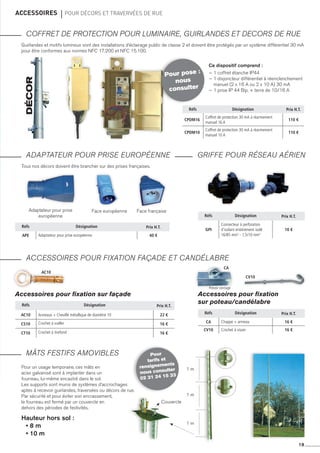 19
accessoires 	 pour décors et travervées de rue
COFFRET DE PROTECTION POUR LUMINAIRE, GUIRLANDES ET DECORS DE RUE
ADAPTATEUR POUR PRISE EUROPÉENNE
ACCESSOIRES POUR FIXATION FAçADE ET CANDéLABRE
mâts festifs amovibles
GRIFFE POUR RÉSEAU AÉRIEN
Guirlandes et motifs lumineux sont des installations d’éclairage public de classe 2 et doivent être protégés par un système différentiel 30 mA
pour être conformes aux normes NFC 17.200 et NFC 15.100.
Tous nos décors doivent être brancher sur des prises françaises.
Décor
Réfs Désignation Prix H.T.
CPDM16
Coffret de protection 30 mA à réarmement
manuel 16 A
110 €
CPDM10
Coffret de protection 30 mA à réarmement
manuel 10 A
110 €
Réfs Désignation Prix H.T.
ac10 Anneaux + Cheville métallique de diamètre 10 22 €
cs10 Crochet à sceller 16 €
cT10 Crochet à tirefond 16 €
Réfs Désignation Prix H.T.
APE Adaptateur pour prise européenne 40 €
Réfs Désignation Prix H.T.
gpi
Connecteur à perforation
d’isolant entièrement isolé
16/85 mm2
- 1,5/10 mm2
10 €
Réfs Désignation Prix H.T.
CA Chappe + anneau 16 €
CV10 Crochet à visser 16 €
Pour pose :
nous
consulter
Pour
tarifs et
rensignements
nous consulter
02 31 24 15 33
Ce dispositif comprend :
~ 1 coffret étanche IP44
~ 1 disjoncteur différentiel à réenclenchement
manuel (2 x 16 A ou 2 x 10 A) 30 mA
~ 1 prise IP 44 Bip. + terre de 10/16 a
Adaptateur pour prise
européenne
Face européenne Face française
Accessoires pour fixation sur façade Accessoires pour fixation
sur poteau/candélabre
ac10
CA
CV10
1 m
1 m
1 m
Couvercle
Pour un usage temporaire, ces mâts en
acier galvanisé sont à implanter dans un
fourreau, lui-même encastré dans le sol.
Les supports sont munis de systèmes d’accrochages
aptes à recevoir guirlandes, traversées ou décors de rue.
Par sécurité et pour éviter son encrassement,
le fourreau est fermé par un couvercle en
dehors des périodes de festivités.
Hauteur hors sol :
• 8 m
• 10 m
Prévoir cerclage
 