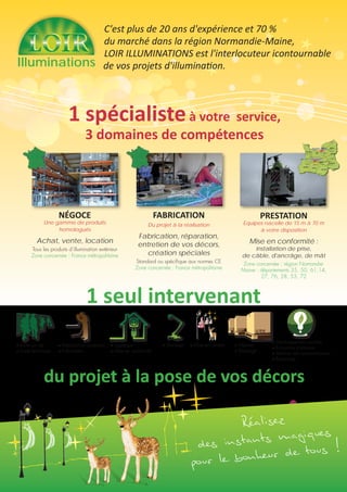 2
PRESTATION
Equipes nacelle de 15 m à 70 m
à votre disposition
Mise en conformité :
installation de prise,
de câble, d'ancrâge, de mât
Zone concernée : région Nomandie-
Maine : départements 35, 50, 61,14,
27, 76, 28, 53, 72
Illuminations
NÉGOCE
Une gamme de produits
homologués
Achat, vente, location
Tous les produits d’illumination extérieur
Zone concernée : France métropolitaine
FABRICATION
Du projet à la réalisation
Fabrication, réparation,
entretien de vos décors,
création spéciales
Standard ou spécifique aux normes CE
Zone concernée : France métropolitaine
1 seul intervenant
du projet à la pose de vos décors
aVisite sur site
aEtude technique
aPrésentation validation
aFabrication
aLogistique
aMise en conformité
aMontage aDépose
aStockage
aDéveloppement durable
aEconomie d’énergie
aMaîtrise des consommations
aRecyclage
aMise en lumière
1 spécialisteà votre service,
3 domaines de compétences
C'est plus de 20 ans d'expérience et 70 %
du marché dans la région Normandie-Maine,
LOIR ILLUMINATIONS est l'interlocuteur icontournable
de vos projets d'illumination.
Réalisez
des instants magiques
pour le bonheur de tous !
 