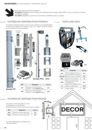 accessoires 	 pour décors et travervées de rue
PLATINES DE FIXATIONS POUR POTEAUX
PLATINES DE FIXATIONS POUR Façade
20
Réfs Désignation Prix H.T.
PFP
Platines pour motifs d’illuminations
(2 platines + 1 patte) inférieur à 3 m
25 €
pfps
Platines pour motifs d’illuminations
(3 platines + 1 patte) supérieur à 3 m
30 €
Réfs Désignation Prix H.T.
PFAC 2 Platines pour motifs d’illuminations 20 €
pfAC3 3 Platines pour motifs d’illuminations 25 €
Réfs Désignation Prix H.T.
fi16
Rlx 50 m feuillard inox 16 x 0,7
(pour feuillarder environ 10 poteaux)
95 €
bi16/100 Boucle inox 16 mm x 100 unités 50 €
bi16 Boucle inox 16 mm à l’unité 1 €
bp16
Bande de protection prylène
pour feuillard inox.
Largeur 16 mm, longueur 10 m
30 €
tv Tendeur à vis (pour cercler) 195 €
cf Cisaille à feuillard 95 €
Les platines sont livrées prêtes à monter, visserie comprise. Le cerclage (feuillards
et boucles) des platines est à prévoir en plus, voir ci-après. Toutes les fixations
sont en aluminium et acier inoxydable.
Les platines sont livrées prêtes à monter.
Le perçage au mur est à prévoir.
Toutes les fixations sont en aluminium et acier inoxydable.
Il existe deux types de fixations candélabres :
- les platines adaptables sur tous les types de candélabres (anciens poteaux types «EDF», en bois ou en béton et nouveaux
candélabres coniques)
- les colliers adaptables uniquement sur les nouveaux candélabres ronds ou coniques
PFP
PFPS
Montage PFP
Montage PFPS
CERCLAGE INOX
DECOR
Sur votre façade prévoir trois platines pour
maintenir le décor.
fi16
bi16/100
TV
CF
bi16
DECORà monter sur
le décor
10cm
4 cm
4cm
8,50 cm
9,50 cm
 