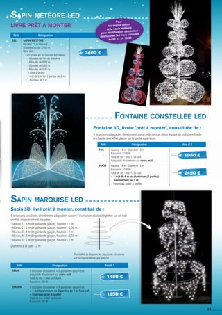 23
Réfs Désignation Prix H.T.
FOC Hauteur : 4 m - Diamètre : 2 m
Puissance : 100 W
Total de led : env. 1250 Led.
Adaptable directement sur votre mât
FOCM Hauteur : 4 m - Diamètre : 2 m
Puissance : 100 W
Total de led : env. 1250 Led.
+ 1 mât de 6 m en aluminium (2 parties)
hauteur hors sol 5 m
+ Fourreau acier à sceller
Fontaine constellée led
1950 €
2450 €
Fontaine 3D, livrée prêt à monter, constituée de :
4 structures adaptables directement sur un mât central. Décor équipé de Led claire froide
et chaude avec effet glaçon sur la partie supérieure.
Livré prêt à monter
Sapin météore led
Réfs Désignation
Sbl Sapin Météore
Hauteur : 5 m hors sol
Diamètre au sol : 2,50 m
Nbre élts :
*20 boules en 3D lucioles led claires :
- 4 boules de 1 m de diamètre
- 4 boules de 0,80 m
- 4 boules de 0,60 m
- 8 boules de 0,40 m
+ cône à la tête
* 1 mât de 6 m (en 2 parties de 3 m)
* 1 fourreau de 1 m
3400 €
Réfs Désignation Prix H.T.
SMAR 5 structures circulaires + 5 guirlandes glaçon Led
Adaptable directement sur votre mât
Total de led : 1360 Led claire.
Puissance : 96 W
SMARM 5 structures circulaires + 5 guirlandes glaçon Led
+ 1 mât aluminium en 2 parties de 5 m hors sol
+ Fourreau acier à sceller
Total de led : 1360 Led claire.
Puissance : 96 W
Sapin marquise led
1950 €
Sapin 3D, livré prêt à monter, constitué de :
5 structures circulaires directement adaptables suivant l'inclinaison voulue (réglette) sur un mât
central, respectivement équipées :
- Niveau 1 : 6 m de guirlande glaçon, hauteur : 1 m
- Niveau 2 : 5 m de guirlande glaçon, hauteur : 0,50 m
- Niveau 3 : 4 m de guirlande glaçon, hauteur : 1 m
- Niveau 4 : 3 m de guirlande glaçon, hauteur : 0,50 m
- Niveau 5 : 2 m de guirlande glaçon, hauteur : 1 m
Diamètre à la base : 2 m
Possibilité de disposer les structures circulaires
à l'horizontal plutôt que penché
1450 €
Pour
les sapins volcan
et le sapin météore
pour modification de couleur
des lucioles led nous consulter
au 02 31 24 15 33
 