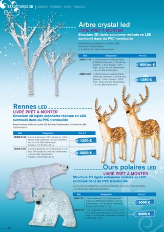 STRUCTURES 3D	 ARBRES - RENNES - OURS - boules
24
Structure 3D rigide autonome réalisée en Led
surmoulé dans du PVC translucide
Arbre lumineux réalisé en Lucioles LED,
livré avec Transformateur
+ 6 mètres de câble d’alimentation
Arbre crystal led
Réfs Désignation Prix H.T.
ARBRE C170 1 arbre lumineux en lucioles led claires
(1100 leds). Dimension : 1,70 m de haut.
Diamètre : 1,30 m. Puissance : 72 W.
Poids : 23 kg. Livré avec transformateur
+ 6 m de câble d’alimentation.
ARBRE C260 1 arbre lumineux en lucioles led claires
(1900 leds). Dimension : 2,60 m de haut.
Diamètre : 1,60 m. Puissance : 100 W.
Poids : 50 kg. Livré avec transformateur
+ 6 m de câble d’alimentation.
Structure 3D rigide autonome réalisée en Led
surmoulé dans du PVC translucide
Rennes lumineux réalisé en Lucioles LED, livré avec Transformateur + 6 mètres de câble
d’alimentation
Structure 3D rigide autonome réalisée en Led
surmoulé dans du PVC translucide
Ours lumineux réalisé en Lucioles LED claire, livré avec Transformateur
+ 6 mètres de câble d’alimentation
Réfs Désignation Prix H.T.
RENNE C144 1 renne de dimension 1,20 m de long par 1,44 m
de haut. 2080 lucioles led. Livré avec transforma-
teur + 6 m de câble d’alimentation.
Puissance : 125 W. Poids : 28 kg
RENNE C200 1 renne de dimension 1,57 m de long par 2 m de
haut. 3860 lucioles led. Livré avec transformateur
+ 6 m de câble d’alimentation.
Puissance : 230 W. Poids : 29 kg
Réfs Désignation Prix H.T.
OURS C70 1 ours de dimension 1,25 m de long par 0,70
m de haut. 1900 lucioles led claires. Livré avec
transformateur + 6 m de câble d’alimentation.
Puissance : 85 W. Poids : 21 kg
OURS C100 1 ours de dimension 1,75 m de long par 1 m de
haut. 3800 lucioles led claires. Livré avec transfor-
mateur + 6 m de câble d’alimentation. Puissance :
230 W. Poids : 47 kg
900,oo €
1250 €
1250 €
1000 €
2000 €
2500 €
Rennes led
Livré prêt à monter
Livré prêt à monter
Livré prêt à monter
Ours polaires led
 