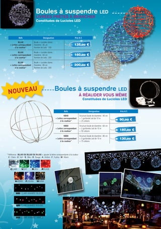 25
* Référence : BLL40 OU BLL60 ou BLL80 + ajouter la lettre correspondante à la couleur
C : Claire - V :Vert - B : Bleu - R : Rouge - A :Ambre - F : Fushia - W :Warm
BLEUCLAIR VERT ROUGE
AMBRE FUSHIA warm
BIB clair animée bleue
BIB clair animée rouge
BIB clair animée verte
Boules à suspendre led
Boules à suspendre led
Constituées de Lucioles LED
Constituées de Lucioles LED
Réfs Désignation Prix H.T.
BLL40
+ Lettre correspondant
à la couleur*
Boule + Lucioles claires
Diamètre : 40 cm
Nombre de Leds : 100
BLL60
+ Lettre correspondant
à la couleur*
Boule + Lucioles claires
Diamètre : 60 cm
Nombre de Leds : 200
BLL80
+ Lettre correspondant
à la couleur*
Boule + Lucioles claires
Diamètre : 80 cm
Nombre de Leds : 300
Réfs Désignation Prix H.T.
KB40
+ Lettre correspondant
à la couleur*
Structure boule de diamètre : 40 cm
+ 1 guirlande Led de 10 m
+ 25 colsons
KB60
+ Lettre correspondant
à la couleur*
Structure boule de diamètre : 60 cm
+ 2 guirlandes Led de 10 m
+ 50 colsons
KB80
+ Lettre correspondant
à la couleur*
Structure boule de diamètre : 80 cm
+ 3 guirlandes Led de 10 m
+ 75 colsons
135,oo €
90,oo €
160,oo €
180,oo €
200,oo €
130,oo €
Livrées prêtes à BRANCHER
à réalider vous même
NOUVEAU
 