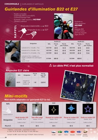 CONSOMMABLE	 gUIRLANDES ET AMPOULES
Guirlandes d’illumination B22 et E27
Mini-motifs
Désignation
Douille E27 Douille B22
Réfs. Prix Un.
H.T.
Prix Un.
pour 10 pièces
Réfs. Prix Un.
H.T.
Prix Un.
pour 10 pièces
Guirlande de 9 m, 10 douilles + Prise GE2710D 60 € 55 € GB2210D 50 € 45 €
Guirlande de 9 m, 20 douilles + Prise GE2720D 70 € 65 € GB2220D 60 € 55 €
Guirlande de 15 m, 40 douilles + Prise GE2740D 90 € 85 € GB2240D 85 € 75 €
Guirlande de 100 m, 3 douilles au m,
sécable ou utilisable d'une seule longueur
+ Prise
Section 1,5 mm2
E273DM 600 € __ B223DM 600 € __
CONSOMMABLE	 gUIRLANDES ET AMPOULES
26
Ampoules à baïonnette B22
Ampoules à vis E27
RAPPEL
Douilles surmoulées
à baïonnette (B22) ou à vis (E27),
Conforme Éclairage Public
Guirlandes : Câble caoutchouc HO7RNF
Utilisation extérieure
Le câble PVC n’est plus normalisé
Guirlande en
câble caoutchouc
HO7RNF
pour
ampoules B22
ou E27 à choisir
parmi les ampoules
pages 26 et 27.
Réfs Désignation
Prix Un.
H.T.
Prix Un.
pour 100
pièces
AE27C
Ampoule E27
CLAIRE : 15 W
Diamètre 40
1 € 0,85 €
Ampoules E27 claire
* Référence : ajouter la lettre correspondante à la couleur
C : Claire - V :Vert - B : Bleu - R : Rouge - F : Fushia - W :Warm
(exemple : BLL40R = boule en led rouge / P-etoilef = étoile en led fushia) ROUGEVERTclair bleu warm
(blanc chaud)
FUSHIA
Mini-motifs adaptable sur guirlande E27 (à vis).
Réfs
Connexion douille E27
BLL40 TN40 DIAM FLOC ETOILE
Désignation
Boule lucioles LED
Diamètre : 40 cm
Couleur au choix *
Tube effet neige
Longueur : 40 cm
(0,10 € H.T.éco-contribution)
Diamant en cordon led
Hauteur : 40 cm
Couleur au choix *
Flocon en cordon LED
Diamètre : 40 cm
Couleur au choix *
Etoile en cordon LED
Diamètre : 40 cm
Couleur au choix *
Prix H.T. 135 € 30 € 50 € 65 € 60 €
 