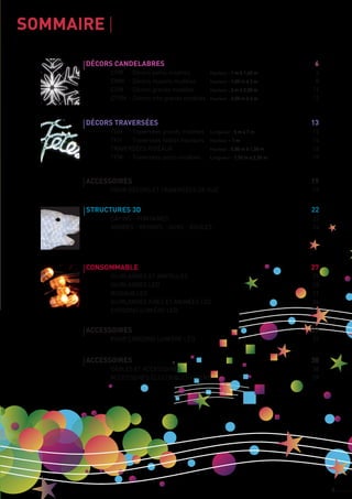 3
sommaire	
accessoires	 19
	 pour décors et traversées de rue	 19
décors candelabres		 6
	 cpm 	 - décors petits modèles	 Hauteur : 1 m à 1,40 m	 6
	 cMm 	 - décors moyens modèles	 Hauteur : 1,50 m à 2 m	 8
	 cGm 	 - décors grands modèles	 Hauteur : 2 m à 2,50 m	 11
	 cTGm 	- décors très grands modèles	 Hauteur : 2,50 m à 3 m	 12
décors traversées	 13
	 TGm 	 - Traversées grands modèles	 Longueur : 5 m à 7 m	 13
	 TFH 	 - Traversées faibles hauteurs	 Hauteur < 1 m	 14
	 TRAVERSées rideaux 	 Hauteur : 0,80 m à 1,50 m	 16
	 TPm 	 - Traversées petits modèles	 Longueur : 1,50 m à 2,50 m	 18
Structures 3d	 22
	 sapins - fontaines		 22
	 arbres - rennes - ours - boules	 24
Spécialiste en illuminations de Noël
accessoires	 37
	 pour cordons lumière led		 37
accessoires	 38
	 câbles et accessoires		 38
	 accessoires électriques divers	 39
cONSOMMABLE	 27
	 guirlandes et ampoules		 27
	 guirlandes led		 28
	 rideaux led		 31
	 guirlandes fixes et animées led	 34
	 cordons lumière led		 36
 