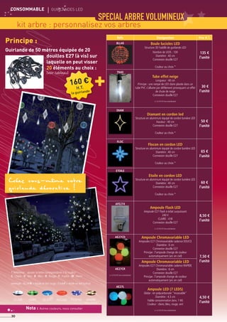 CONSOMMABLE	 gUIRLANDES led
30
SPECIAL ARBRE volumineux
kit arbre : personnalisez vos arbres
Principe :
Réfs Désignation Prix H.T.
BLL40 Boule lucioles LED
Structure 3D habillé de guirlande LED
Nombre de LEDS : 100
Diamètre : 40 cm
Connexion douille E27
Couleur au choix *
135 €
l'unité
TN40
Tube effet neige
Longueur : 40 cm
Principe : une rampe de LED claire placée dans un
tube PVC s'allume par défilement provoquant un effet
de chute de neige
Connexion douille E27
(+ 0,10 € HT éco-contribution)
30 €
l'unité
DIAM
Diamant en cordon led
Structure en aluminium équipé de cordon lumière LED
Hauteur : 40 cm
Connexion douille E27
Couleur au choix *
50 €
l'unité
FLOC
Flocon en cordon LED
Structure en aluminium équipé de cordon lumière LED
Diamètre : 40 cm
Connexion douille E27
Couleur au choix *
65 €
l'unité
ETOILE
Etoile en cordon LED
Structure en aluminium équipé de cordon lumière LED
Diamètre : 40 cm
Connexion douille E27
Couleur au choix *
60 €
l'unité
AFE274
Ampoule Flash LED
Ampoule E27 Flash à éclat surpuissant
240 V
CLAIRE : 4 W
Connexion douille E27
(+ 0,10 € HT éco-contribution)
8,50 €
l'unité
AE27CD
AE27CR
(+ 0,10 € HT éco-contribution)
Ampoule Chromavariable LED
Ampoules E27 Chromavariable cadence DOUCE
Diamètre : 6 cm
Connexion douille E27
Principe : l'ampoule change de couleur
automatiquement (arc en ciel) 7,50 €
l'unitéAmpoule Chromavariable LED
Ampoules E27 Chromavariable cadence RAPIDE
Diamètre : 6 cm
Connexion douille E27
Principe : l'ampoule change de couleur
automatiquement (arc en ciel)
AE27L
Ampoule LED (7 LEDS)
Globe : en polycarbonate incassable
Diamètre : 4,5 cm
Faible consommation (env. 1 W)
Couleur : claire, bleu, rouge, vert
(+ 0,10 € HT éco-contribution)
4,50 €
l'unité
* Référence : ajouter la lettre correspondante à la couleur
C : Claire - V :Vert - B : Bleu - R : Rouge - F : Fushia - W :Warm
(exemple : BLL40R = boule en led rouge / Etoilef = étoile en led fushia)
ROUGEVERTclair bleu warm
(blanc chaud)
FUSHIA
Guirlande de 50 mètres équipée de 20
douilles E27 (à vis) sur
laquelle on peut visser
20 éléments au choix :
(voir tableau)
Nota : Autres couleurs, nous consulter
160 €
H.T.
la guirlande
+
Créez vous-même votre
guirlande décorative !
 