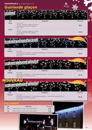 CONSOMMABLE	 gUIRLANDES led
31
Guirlande glaçon
Réfs. Désignation Prix Un. H.T.
ipl50l 5 m x 0,50 m
184 Leds – 56 descentes inégales (20 à 50 cm)
Connectable dans la limite de 12 guirlandes
240 V – 16 W
90 €
ipl100l 5 m x 1 m
360 Leds – 54 descentes inégales (20 à 100 cm)
Connectable dans la limite de 7 guirlandes
240 V – 24 W
125 €
Réfs. Désignation Prix Un. H.T.
IPL80LAB 4 m x 0,80 m
256 Leds dont 205 Leds claires + 51 Leds Bleues autoclignotantes – 56 descentes inégales (20 à 80 cm)
Connectable dans la limite de 8 guirlandes
240 V - 16 W
125 €
Réfs. Désignation Prix Un. H.T.
IPL80LAR 4 m x 0,80 m
256 Leds dont 205 Leds claires + 51 Leds Rouges autoclignotantes – 56 descentes inégales (20 à 80 cm)
Connectable dans la limite de 8 guirlandes
240 V - 16 W
125 €
Réfs. Désignation Prix Un. H.T.
IPL80LAW 4 m x 0,80 m
256 Leds dont 205 Leds claires + 51 Leds Rouges autoclignotantes – 56 descentes inégales (20 à 80 cm)
Connectable dans la limite de 8 guirlandes
240 V - 16 W
125 €
Effet scintillant
Effet scintillant
Effet scintillant
Réfs. Désignation Prix Un. H.T.
CR10 Câble d’extension 10 m (pour relier 2 rideaux distants) 20 €
CR5 Câble d’extension 5 m (pour relier 2 rideaux distants) 15 €
RALLONGES
Claire animée WARM
Claire animée rouge
Claire animée bleue
Claire
NOUVEAU
 