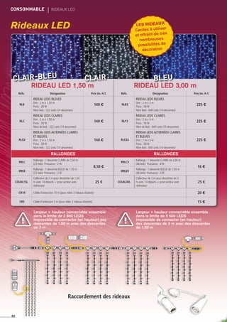 Rideaux LED
CONSOMMABLE	 rideaux led
Largeur + hauteur connectable ensemble
dans la limite de 2 800 LEDS
Impossible de connecter (en hauteur) des
descentes de 1,50 m avec des descentes
de 3 m
Largeur + hauteur connectable ensemble
dans la limite de 9 600 LEDS
Impossible de connecter (en hauteur)
des descentes de 3 m avec des descentes
de 1,50 m
32
RIDEAU LED 1,50 m RIDEAU LED 3,00 m
Réfs. Désignation Prix Un. H.T. Réfs. Désignation Prix Un. H.T.
RLB
Rideau leds bleues
Dim : 2 m x 1,50 m
Puiss : 28 W
Nbre leds : 322 Leds (14 descentes)
140 € RLB3
Rideau leds bleues
Dim : 2 m x 3 m
Puiss : 56 W
Nbre leds : 640 Leds (14 descentes)
225 €
RLC
Rideau leds claires
Dim : 2 m x 1,50 m
Puiss : 28 W
Nbre de leds : 322 Leds (14 descentes)
140 € RLC3
Rideau leds claires
Dim : 2 m x 3 m
Puiss : 56 W
Nbre de leds : 640 Leds (14 descentes)
225 €
RLCB
Rideau leds alternées claires
et bleues
Dim : 2 m x 1,50 m
Puiss : 28 W
Nbre leds : 322 Leds (14 descentes)
140 € RLCB3
Rideau leds alternées claires
et bleues
Dim : 2 m x 3 m
Puiss : 56 W
Nbre leds : 640 Leds (14 descentes)
225 €
RALLONGES RALLONGES
RRLC
Rallonge : 1 descente CLAIRE de 1,50 m
(23 leds) Puissance : 2 W
8,50 €
RRLC3
Rallonge : 1 descente CLAIRE de 3,00 m
(46 leds) Puissance : 4 W
16 €
RRLB
Rallonge : 1 descente BLEUE de 1,50 m
(23 leds) Puissance : 2 W
RRLB3
Rallonge : 1 descente BLEUE de 1,50 m
(46 leds) Puissance : 4 W
COLRL15L
Collecteur de 2 m pour descentes de 1,50
m avec 14 départs + prise secteur avec
redresseur
25 € COLRL30L
Collecteur de 2 m pour descentes de 3
m avec 14 départs + prise secteur avec
redresseur
25 €
CR10 Câble d’extension 10 m (pour relier 2 rideaux distants) 20 €
CR5 Câble d’extension 5 m (pour relier 2 rideaux distants) 15 €
Clair bleuClair-bleu
Les rideaux
Faciles à utiliser
et offrant de très
nombreuses
possibilités de
décoration
Raccordement des rideaux
 
