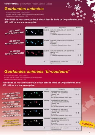 Guirlandes animées
Guirlandes animées bi-couleurs
CONSOMMABLE	 gUIRLANDES fixes et animées led led
35
Guirlande Led de 10 m, câble vert foncé
65 Leds fixes + 35 Leds auto-clignotantes (toutes les 3 Leds)
Faible consommation (environ 8 W)
Possibilité de les connecter bout à bout dans la limite de 30 guirlandes, soit :
300 mètres sur une seule prise.
Guirlande Led de 10 m, câble vert foncé
80 Leds fixes + 20 Leds auto-clignotantes (toutes les 5 Leds)
Faible consommation (environ 8 W)
Possibilité de les connecter bout à bout dans la limite de 30 guirlandes, soit :
300 mètres sur une seule prise.
Réfs. Désignation Prix Un. H.T.
GLEDVCF Guirlande Leds claires auto-clignotantes
câble vert, 10 m
65 leds fixes
+ 35 leds auto-clignotantes couleur claires 60 €
GLEDVBF Guirlande Leds bleues auto-clignotantes
câble vert, 10 m
65 leds fixes
+ 35 leds auto-clignotantes couleur bleues 60 €
GLEDVRF Guirlande Leds rouges auto-clignotantes
câble vert, 10 m
65 leds fixes
+ 35 leds auto-clignotantes couleur rouges 60 €
c Câble d'extension de 10 m pour relier
2 guirlandes distantes 25 €
led Claires
auto-clignotantes
led bleues
auto-clignotantes
led rouges
auto-clignotantes
Réfs. Désignation Prix Un. H.T.
GLEDVbiv Guirlande Leds claires fixes +
leds vertes auto-clignotantes
câble vert, 10 m
80 leds fixes
+ 20 leds auto-clignotantes couleur vertes
60 €
GLEDVBir Guirlande Leds claires fixes +
leds rouges auto-clignotantes
câble vert, 10 m
80 leds fixes
+ 20 leds auto-clignotantes couleur rouges
60 €
GLEDVBIB Guirlande Leds claires fixes +
leds bleues auto-clignotantes
câble vert, 10 m
80 leds fixes
+ 20 leds auto-clignotantes couleur bleues
60 €
GLEDVBIW Guirlande Leds warm fixes +
leds claires auto-clignotantes
câble vert, 10 m
80 leds fixes
+ 20 leds auto-clignotantes couleur warm
60 €
c Câble d'extension de 10 m pour relier
2 guirlandes distantes 25 €
led Claires fixes
+ leds vertes
auto-clignotantes
led Claires fixes
+ leds rouges
auto-clignotantes
led Claires fixes
+ leds bleues
auto-clignotantes
led warm fixes
+ leds cLAIRES
auto-clignotantes
NOUVEAU
 