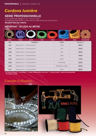 CONSOMMABLE	 CORDONS LUMIère LED
36
Cordons lumière
SÉRIE PROFESSIONNELLE
Cordon lumière LED : Diamètre 13 mm – 2,5 W au mètre
Ampoules horizontales 36 leds au mètre offrant un angle d’éclairement impressionnant.
Sécable tous les mètres.
IMPORTANT : 36 LEDS AU MÈTRE
rougevertclaire bleu jaune multicolorefushiawarm
Réfs. Désignation Couleur Prix Un. H.T.
CLLC Rouleau de 30 m + 1 kit de branchement* CLAIRE 260 €
CLLV Rouleau de 30 m + 1 kit de branchement* VERT 270 €
CLLB Rouleau de 30 m + 1 kit de branchement* BLEU 250 €
CLLJ Rouleau de 30 m + 1 kit de branchement* JAUNE 190 €
CLLR Rouleau de 30 m + 1 kit de branchement* ROUGE 170 €
CLLM Rouleau de 30 m + 1 kit de branchement* MULTICOLORE 230 €
CLLW Rouleau de 30 m + 1 kit de branchement* WARM (BLANC CHAUD) 250 €
CLLF Rouleau de 30 m + 1 kit de branchement* FUSHIA 280 €
* kit de branchement : 1 connecteur + 1 cordon d'alimentation avec prise + 1 embout isolant + gaine thermorétractable
voir parge ci-contre.
Exemple d'utilisation :
 