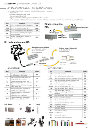accessoires 	 pour cordons lumière led
KIT DE BRANCHEMENT - KIT DE RéPARATION
ANIMATEURS ACCESSOIRES
37
Réfs Désignation Prix H.T.
kbl 1 Kit de branchement pour 120 m (394 W maxi) 10 €
KBL5 lot de 5 kits de branchement pour 120 m 45 €
kblg 1 Kit de branchement pour 300 m (960 W maxi) 15 €
kRl
1 Kit de réparation (2 double picots + 2 gaines
thermorétractables)
5 €
kRl20
sachet de 20 doubles picots + morceaux de
gaine thermorétractable
45 €
Réfs Désignation Prix H.T.
c2
Effet clignotant, non réglable. Cadence fixe.
2,5 Ampères. IP64 (25 m de cordon)
35 €
c5
Effet clignotant, non réglable. Cadence fixe.
5 Ampères. IP64 (50 m de cordon)
45 €
cs5
Clignoteur professionnel. Réglable, effet
clignotant. 5 Ampères. IP54 (50 m de cordon)
75 €
cs10
Clignoteur professionnel. Réglable, effet cligno-
tant.10 Ampères. IP54
100 €
a8
Animateur 8 programmes, non réglable en
vitesse IP 44 (18 m de cordon)
40 €
ci5
Clignoteur inverseur série professionnelle,
réglable en vitesse.
5 Ampères, IP 55 (50 m de cordon)
100 €
ci10
Clignoteur inverseur série professionnelle,
réglable en vitesse. 10 Ampères, IP 55
140 €
Réfs Désignation Prix H.T.
k10 Sachet de 10 connecteurs 15 €
EI Sachet de 5 embouts isolants (bouchons) 3 €
GTTA Gaine thermorétractable transparente autocollante au mètre 8 €
GTC
Gaine thermo de couleur au mètre. Disponible en Bleu,
Rouge,Vert, Jaune (à préciser à la commande)
7 €
GTN Gaine thermorétractable noir opaque 6 €
cOL1000 Sachet de 1000 colliers blancs - 3,6 x 150 30 €
cOL Sachet de 100 colliers blancs - 3,6 x 150 4 €
COLC
Sachet de 100 colliers - 3,6 x 140
Couleur : Jaune, Bleu, Rouge,Vert (à préciser à la
commande)
5 €
COLG Sachet de 100 colliers blancs - 4,5 x 250 8 €
PCA Pince pour petit collier automatique 40 €
V6 100 vis - diamètre 4 - 35 mm 6 €
CHR6 Sachet de 100 chevilles plastique - diamètre 6 10 €
GSD Dosette graisse silicone 20 g 7 €
EA 100 embases adhésives 30 €
V Sachet de 10 ventouses 25 €
VS Sachet de 5 super ventouses 30 €
PVC250 Colle PVC 250 ml 25 €
CN Cartouche colle néoprène 12 €
BA Rail de fixation en aluminium au mètre 4 €
Le kit de branchement sert à raccorder le cordon à l'alimentation. Il comprend :
- 1 connecteur,
- 1 cordon d'alimentation avec prise
- 1 embout isolant (bouchon)
- 1 gaine thermorétractable qui permet la double isolation du cordon
Le Kit de réparation sert à remplacer un morceau de cordon défectueux ou à relier ensemble deux cordons de couleurs différentes.
Kit de branchement KBL
Kit de réparation
krl
Gaine thermorétractable
permet la double isolation
de vos branchements
et raccordements
Embout isolant (bouchon)
à coller à l'extrémité du
cordon à brancher
à raccorder
côté prise
à raccorder
côté cordonConnecteur
Cordon Cordon
Cordon
---
x 2Gaine thermorétractable
x 2Double picots
CI5/CI10 CS5/CS10 C2/C5 A8
V VS GSDCOL/COLG
GTN	GTCCOLC
BA
Prévoir colle
 
