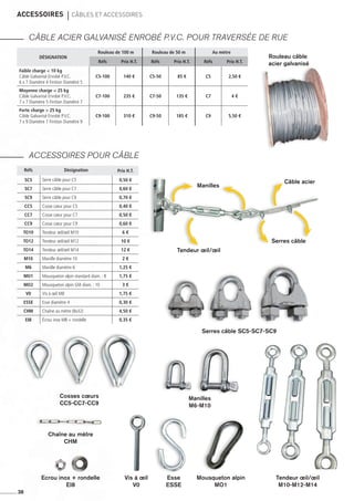 accessoires 	CâBLES et accessoires
CÂBLE ACIER GALVANISÉ ENROBÉ P.V.C. POUR TRAVERSÉE DE RUE
ACCESSOIRES POUR CÂBLE
38
Désignation
Rouleau de 100 m Rouleau de 50 m Au mètre
Réfs Prix H.T. Réfs Prix H.T. Réfs Prix H.T.
Faible charge  10 kg
Câble Galvanisé Enrobé P.V.C.
6 x 7 Diamètre 4 Finition Diamètre 5
C5-100 140 € C5-50 85 € C5 2,50 €
Moyenne charge  25 kg
Câble Galvanisé Enrobé P.V.C.
7 x 7 Diamètre 5 Finition Diamètre 7
C7-100 235 € C7-50 135 € C7 4 €
Forte charge  25 kg
Câble Galvanisé Enrobé P.V.C.
7 x 9 Diamètre 7 Finition Diamètre 9
C9-100 310 € C9-50 185 € C9 5,50 €
Rouleau câble
acier galvanisé
Tendeur œil/œil
Serres câble SC5-SC7-SC9
Cosses cœurs
CC5-CC7-CC9
Tendeur œil/œil
M10-M12-M14
Esse
ESSE
Vis à œil
V0
Chaîne au mètre
CHM
Ecrou inox + rondelle
EI8
Mousqueton alpin
MO1
Manilles
M6-M10
Serres câble
Réfs Désignation Prix H.T.
SC5 Serre câble pour C5 0,50 €
SC7 Serre câble pour C7 0,60 €
SC9 Serre câble pour C9 0,70 €
CC5 Cosse cœur pour C5 0,40 €
CC7 Cosse cœur pour C7 0,50 €
CC9 Cosse cœur pour C9 0,60 €
To10 Tendeur œil/œil M10 6 €
To12 Tendeur œil/œil M12 10 €
To14 Tendeur œil/œil M14 12 €
m10 Manille diamètre 10 2 €
m6 Manille diamètre 6 1,25 €
mo1 Mousqueton alpin standard diam. : 8 1,75 €
mo2 Mousqueton alpin GM diam. : 10 3 €
v0 Vis à œil M8 1,75 €
ESSE Esse diamètre 4 0,30 €
CHM Chaîne au mètre (8x32) 4,50 €
EI8 Écrou inox M8 + rondelle 0,35 €
Manilles
Câble acier
 