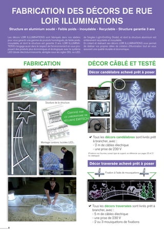 4
Structure en aluminium soudé - Faible poids - Inoxydable - Recyclable - Structure garantie 3 ans
Fabrication des décors de rue
loir illuminations
Les décors LOIR ILLUMINATIONS sont fabriqués dans nos ateliers
pour vous garantir une gamme de produits homologués, de faible poids,
inoxydable, et dont la structure est garantie 3 ans. LOIR ILLUMINA-
TIONS s’engage aussi dans le respect de l’environnement en vous pro-
posant des produits plus économiques et écologiques avec le système
LED (diode électroluminescente, abrégée sous les sigles DEL ou LED,
de l’anglais Light-Emitting Diode), et dont la structure aluminium est
entièrement recyclable et inoxydable.
En créant et réalisant ses décors LOIR ILLUMINATIONS vous permet
de réaliser vos propres idées de création d’illumination tout en vous
assurant une qualité durable et économique.
Fixation à l'aide de mousquetons
Fabrication Décor câblé et testéDécor câblé et testé
Soudure de la structure
Montage cordons, lucioles LED...
Décor candélabre achevé prêt à poser
Décor traversée achevé prêt à poser
aTous les décors candélabres sont livrés prêt
à brancher, avec :
- 2 m de câbles électrique
- une prise de 230 V
(Fixations non fournies, suivant type de support, se référencer aux pages 20 et 21
du catalogue).
aTous les décors traversées sont livrés prêt à
brancher, avec :
- 5 m de câbles électrique
- une prise de 230 V
- 2 ou 3 mousquetons de fixations
Certifié par
le laboratoire de
sécurité EMITECH
 